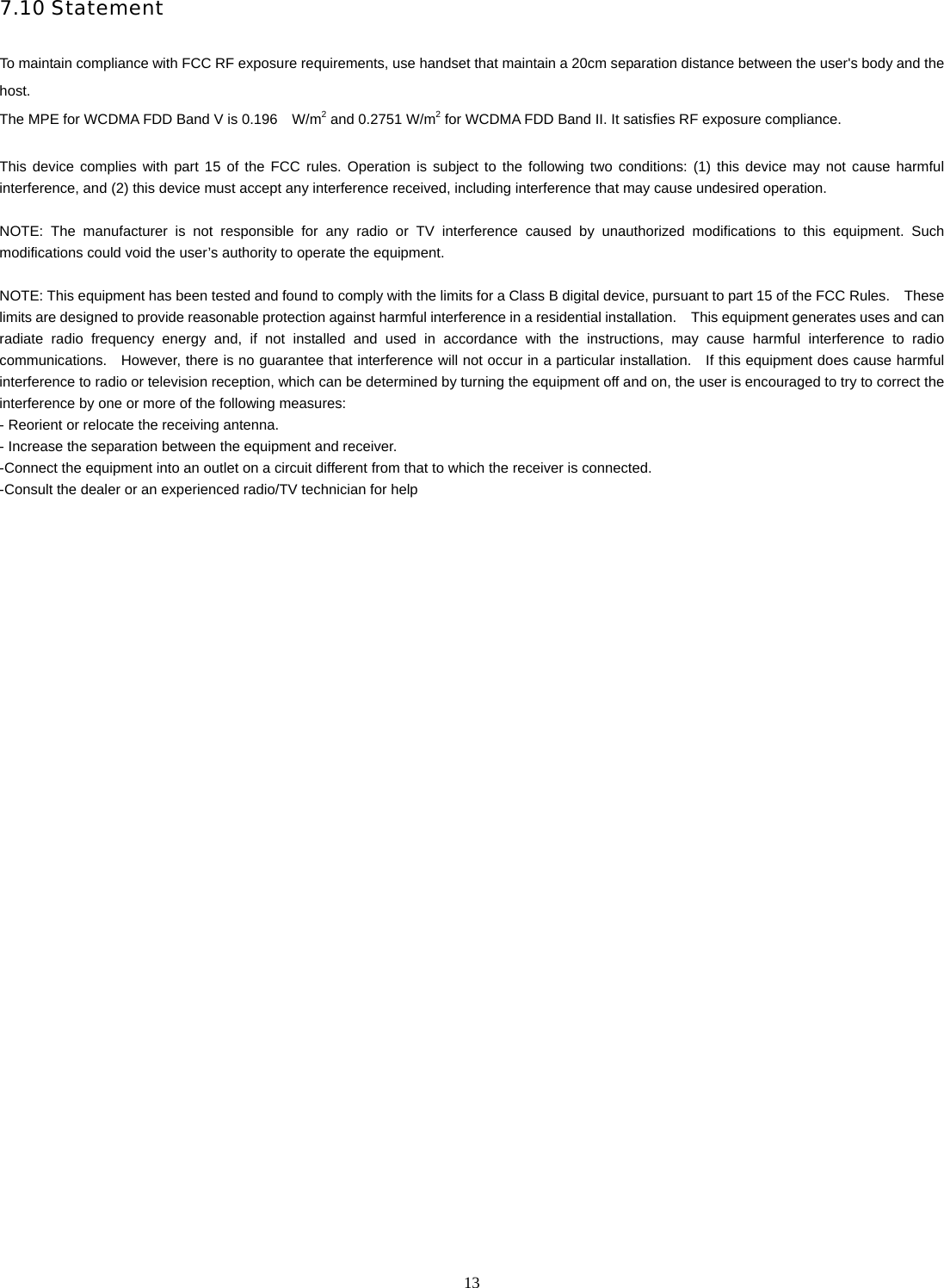   137.10 Statement  To maintain compliance with FCC RF exposure requirements, use handset that maintain a 20cm separation distance between the user's body and the host.  The MPE for WCDMA FDD Band V is 0.196    W/m2 and 0.2751 W/m2 for WCDMA FDD Band II. It satisfies RF exposure compliance.  This device complies with part 15 of the FCC rules. Operation is subject to the following two conditions: (1) this device may not cause harmful interference, and (2) this device must accept any interference received, including interference that may cause undesired operation.  NOTE: The manufacturer is not responsible for any radio or TV interference caused by unauthorized modifications to this equipment. Such modifications could void the user&rsquo;s authority to operate the equipment.  NOTE: This equipment has been tested and found to comply with the limits for a Class B digital device, pursuant to part 15 of the FCC Rules.  These limits are designed to provide reasonable protection against harmful interference in a residential installation.  This equipment generates uses and can radiate radio frequency energy and, if not installed and used in accordance with the instructions, may cause harmful interference to radio communications.    However, there is no guarantee that interference will not occur in a particular installation.    If this equipment does cause harmful interference to radio or television reception, which can be determined by turning the equipment off and on, the user is encouraged to try to correct the interference by one or more of the following measures: - Reorient or relocate the receiving antenna. - Increase the separation between the equipment and receiver. -Connect the equipment into an outlet on a circuit different from that to which the receiver is connected. -Consult the dealer or an experienced radio/TV technician for help  