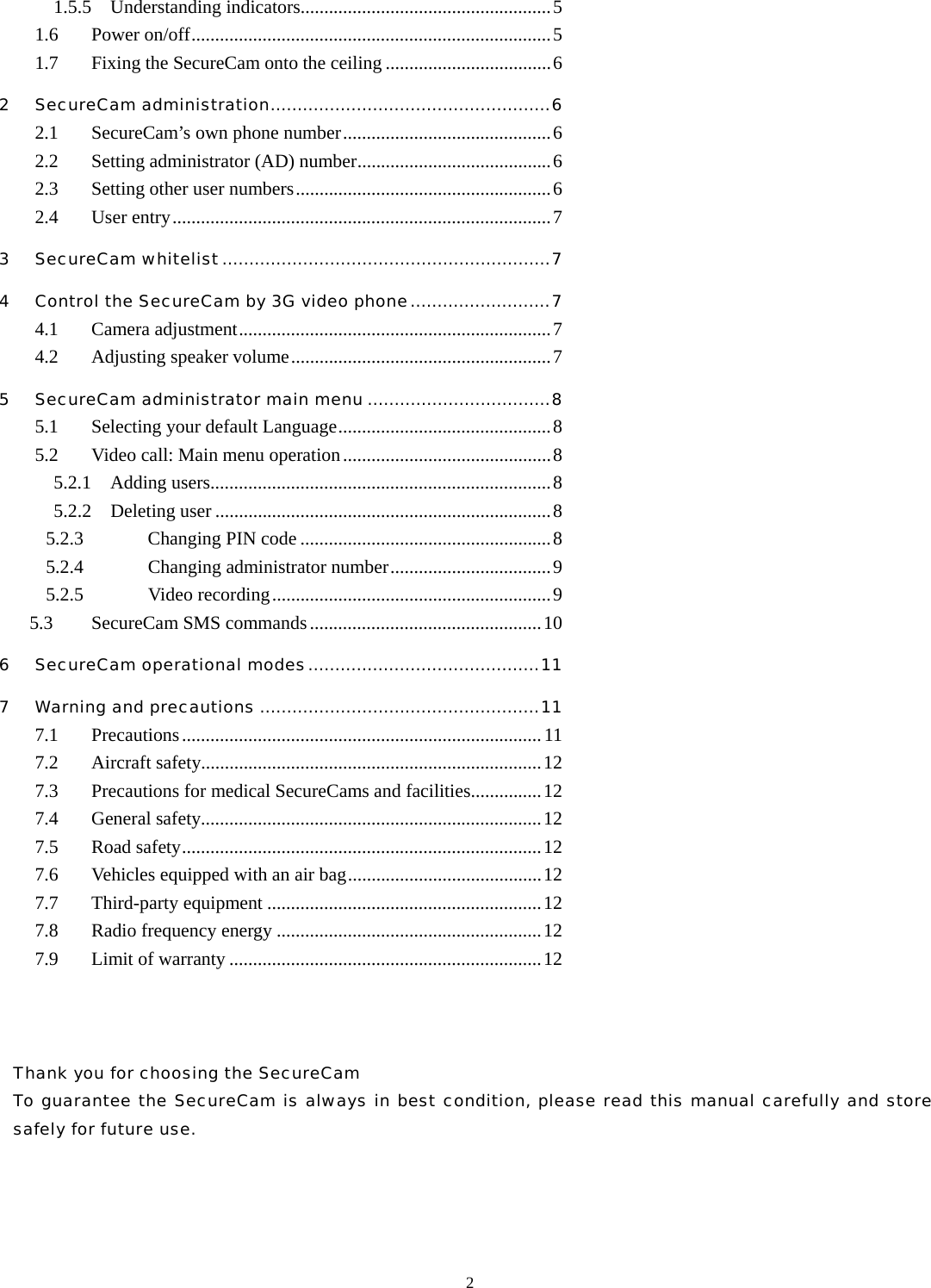  21.5.5  Understanding indicators.....................................................5 1.6 Power on/off............................................................................5 1.7  Fixing the SecureCam onto the ceiling ...................................6 2 SecureCam administration....................................................6 2.1 SecureCam&rsquo;s own phone number............................................6 2.2  Setting administrator (AD) number.........................................6 2.3  Setting other user numbers......................................................6 2.4 User entry................................................................................7 3 SecureCam whitelist.............................................................7 4 Control the SecureCam by 3G video phone..........................7 4.1 Camera adjustment..................................................................7 4.2 Adjusting speaker volume.......................................................7 5 SecureCam administrator main menu ..................................8 5.1 Selecting your default Language.............................................8 5.2  Video call: Main menu operation............................................8 5.2.1  Adding users........................................................................8 5.2.2  Deleting user .......................................................................8 5.2.3 Changing PIN code .....................................................8 5.2.4 Changing administrator number..................................9 5.2.5 Video recording...........................................................9 5.3  SecureCam SMS commands.................................................10 6 SecureCam operational modes...........................................11 7 Warning and precautions ....................................................11 7.1 Precautions............................................................................11 7.2 Aircraft safety........................................................................12 7.3  Precautions for medical SecureCams and facilities...............12 7.4 General safety........................................................................12 7.5 Road safety............................................................................12 7.6  Vehicles equipped with an air bag.........................................12 7.7 Third-party equipment ..........................................................12 7.8  Radio frequency energy ........................................................12 7.9  Limit of warranty ..................................................................12      Thank you for choosing the SecureCam   To guarantee the SecureCam is always in best condition, please read this manual carefully and store safely for future use.    