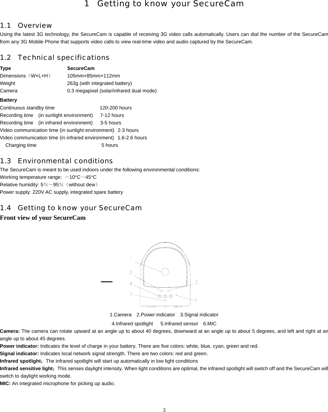   3   1 Getting to know your SecureCam  1.1 Overview Using the latest 3G technology, the SecureCam is capable of receiving 3G video calls automatically. Users can dial the number of the SecureCam from any 3G Mobile Phone that supports video calls to view real-time video and audio captured by the SecureCam.   1.2 Technical specifications Type SecureCam  Dimensions（W&times;L&times;H）   105mm&times;85mm&times;112mm  Weight               263g (with integrated battery)   Camera               0.3 megapixel (solar/infrared dual mode) Battery   Continuous standby time                  120-200 hours  Recording time  (in sunlight environment)   7-12 hours Recording time  (in infrared environment)   3-5 hours Video communication time (in sunlight environment)  2-3 hours   Video communication time (in infrared environment)  1.6-2.6 hours   Charging time          5 hours  1.3 Environmental conditions The SecureCam is meant to be used indoors under the following environmental conditions: Working temperature range:  －10&deg;C～45&deg;C Relative humidity: 5％～95％（without dew） Power supply: 220V AC supply, integrated spare battery 1.4 Getting to know your SecureCam  Front view of your SecureCam    1.Camera  2.Power indicator  3.Signal indicator 4.Infrared spotlight   5.Infrared sensor  6.MIC Camera: The camera can rotate upward at an angle up to about 40 degrees, downward at an angle up to about 5 degrees, and left and right at an angle up to about 45 degrees. Power indicator: Indicates the level of charge in your battery. There are five colors: white, blue, cyan, green and red. Signal indicator: Indicates local network signal strength. There are two colors: red and green. Infrared spotlight：The infrared spotlight will start up automatically in low light conditions   Infrared sensitive light：This senses daylight intensity. When light conditions are optimal, the infrared spotlight will switch off and the SecureCam will switch to daylight working mode. MIC: An integrated microphone for picking up audio.  