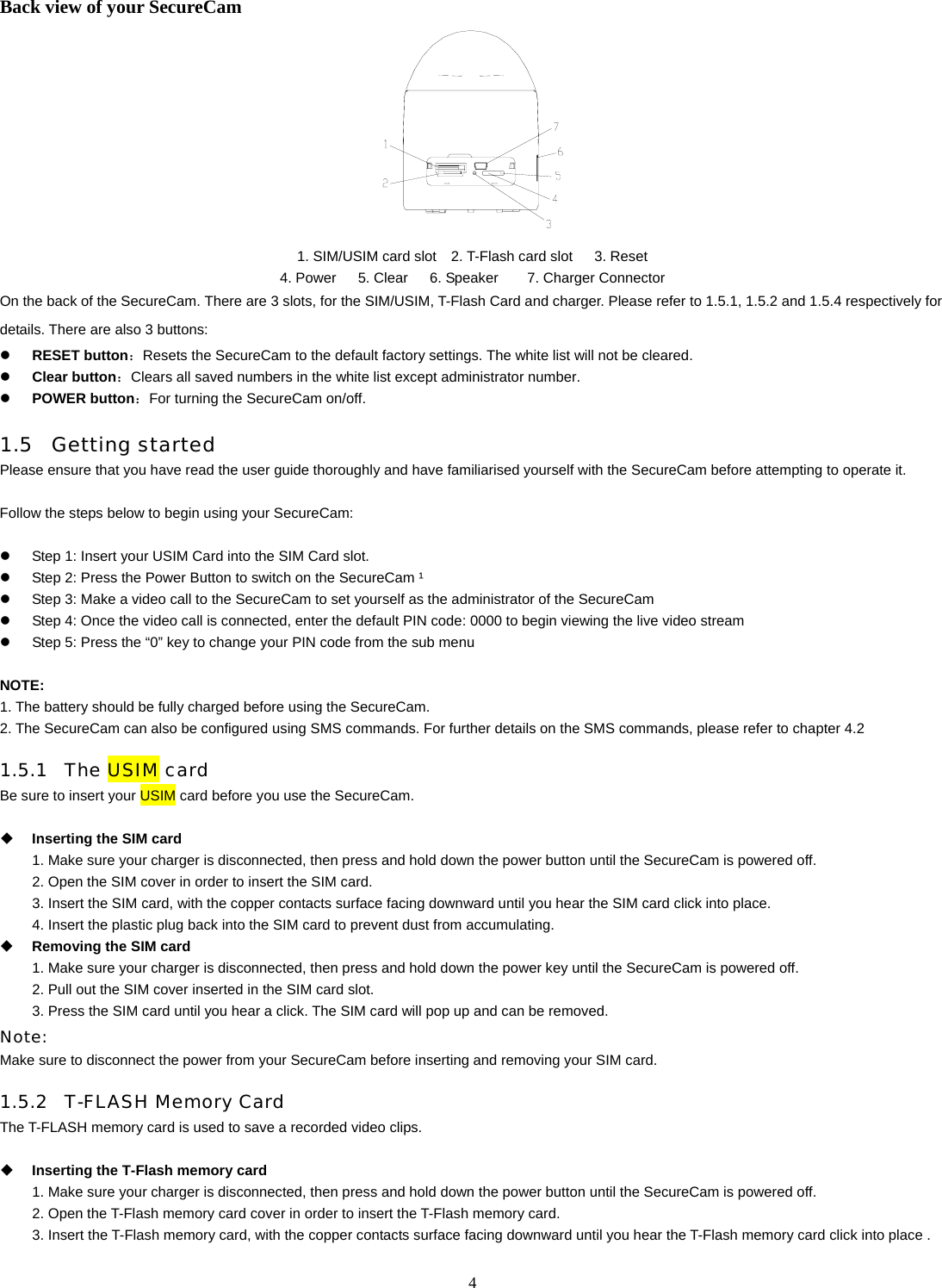   4Back view of your SecureCam  1. SIM/USIM card slot    2. T-Flash card slot      3. Reset 4. Power   5. Clear   6. Speaker    7. Charger Connector On the back of the SecureCam. There are 3 slots, for the SIM/USIM, T-Flash Card and charger. Please refer to 1.5.1, 1.5.2 and 1.5.4 respectively for details. There are also 3 buttons:   z RESET button：Resets the SecureCam to the default factory settings. The white list will not be cleared. z Clear button：Clears all saved numbers in the white list except administrator number. z POWER button：For turning the SecureCam on/off. 1.5 Getting started Please ensure that you have read the user guide thoroughly and have familiarised yourself with the SecureCam before attempting to operate it.  Follow the steps below to begin using your SecureCam:  z  Step 1: Insert your USIM Card into the SIM Card slot. z  Step 2: Press the Power Button to switch on the SecureCam &sup1; z  Step 3: Make a video call to the SecureCam to set yourself as the administrator of the SecureCam z  Step 4: Once the video call is connected, enter the default PIN code: 0000 to begin viewing the live video stream z  Step 5: Press the &ldquo;0&rdquo; key to change your PIN code from the sub menu      NOTE:  1. The battery should be fully charged before using the SecureCam. 2. The SecureCam can also be configured using SMS commands. For further details on the SMS commands, please refer to chapter 4.2 1.5.1 The USIM card Be sure to insert your USIM card before you use the SecureCam.     Inserting the SIM card 1. Make sure your charger is disconnected, then press and hold down the power button until the SecureCam is powered off. 2. Open the SIM cover in order to insert the SIM card. 3. Insert the SIM card, with the copper contacts surface facing downward until you hear the SIM card click into place. 4. Insert the plastic plug back into the SIM card to prevent dust from accumulating.  Removing the SIM card 1. Make sure your charger is disconnected, then press and hold down the power key until the SecureCam is powered off. 2. Pull out the SIM cover inserted in the SIM card slot. 3. Press the SIM card until you hear a click. The SIM card will pop up and can be removed.   Note:  Make sure to disconnect the power from your SecureCam before inserting and removing your SIM card. 1.5.2 T-FLASH Memory Card The T-FLASH memory card is used to save a recorded video clips.     Inserting the T-Flash memory card 1. Make sure your charger is disconnected, then press and hold down the power button until the SecureCam is powered off. 2. Open the T-Flash memory card cover in order to insert the T-Flash memory card. 3. Insert the T-Flash memory card, with the copper contacts surface facing downward until you hear the T-Flash memory card click into place . 