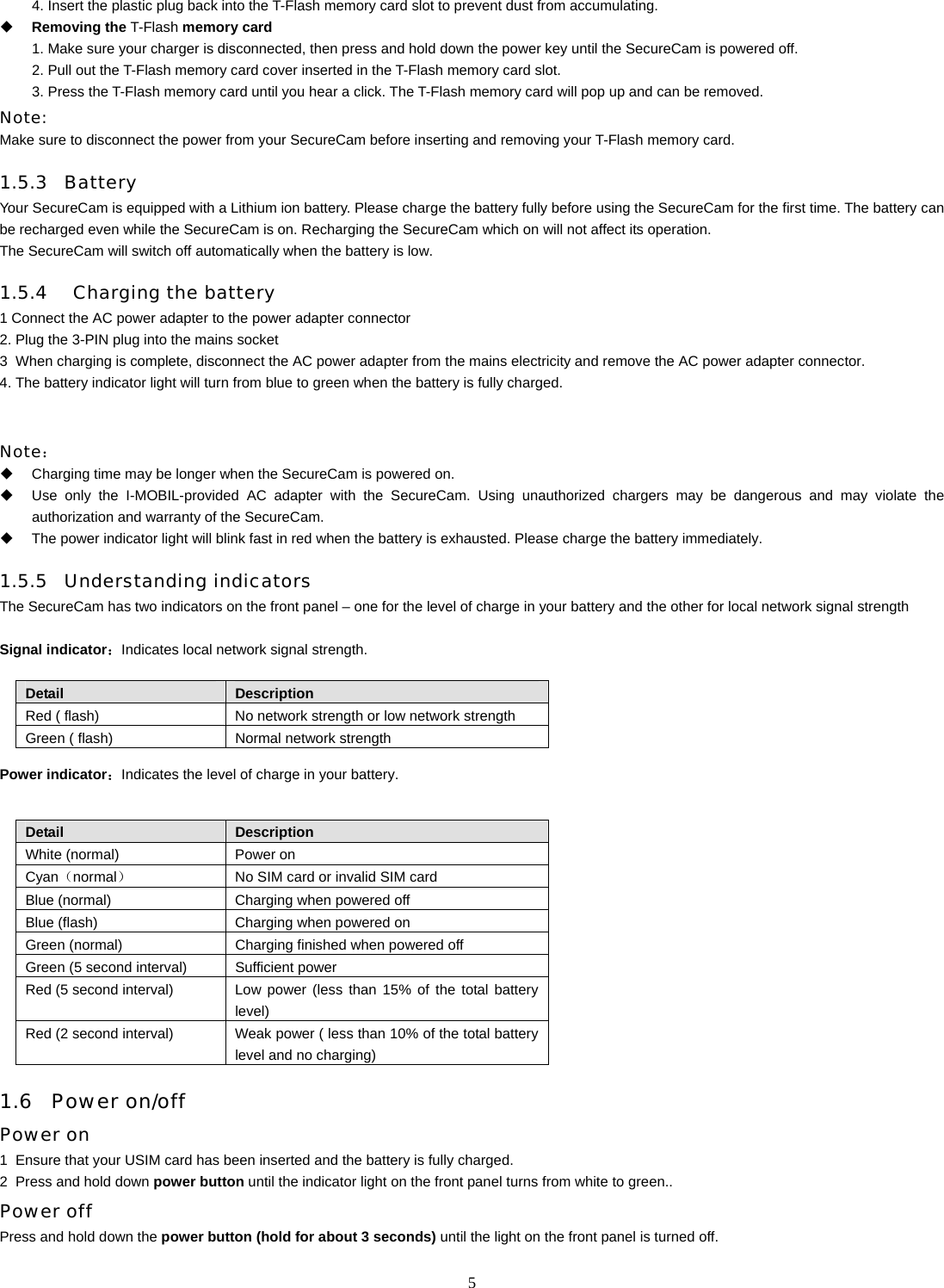   54. Insert the plastic plug back into the T-Flash memory card slot to prevent dust from accumulating.  Removing the T-Flash memory card 1. Make sure your charger is disconnected, then press and hold down the power key until the SecureCam is powered off. 2. Pull out the T-Flash memory card cover inserted in the T-Flash memory card slot. 3. Press the T-Flash memory card until you hear a click. The T-Flash memory card will pop up and can be removed.   Note:  Make sure to disconnect the power from your SecureCam before inserting and removing your T-Flash memory card. 1.5.3 Battery  Your SecureCam is equipped with a Lithium ion battery. Please charge the battery fully before using the SecureCam for the first time. The battery can be recharged even while the SecureCam is on. Recharging the SecureCam which on will not affect its operation. The SecureCam will switch off automatically when the battery is low.   1.5.4  Charging the battery 1 Connect the AC power adapter to the power adapter connector   2. Plug the 3-PIN plug into the mains socket 3   When charging is complete, disconnect the AC power adapter from the mains electricity and remove the AC power adapter connector. 4. The battery indicator light will turn from blue to green when the battery is fully charged.   Note：   Charging time may be longer when the SecureCam is powered on.     Use only the I-MOBIL-provided AC adapter with the SecureCam. Using unauthorized chargers may be dangerous and may violate the authorization and warranty of the SecureCam.   The power indicator light will blink fast in red when the battery is exhausted. Please charge the battery immediately.   1.5.5 Understanding indicators  The SecureCam has two indicators on the front panel &ndash; one for the level of charge in your battery and the other for local network signal strength  Signal indicator：Indicates local network signal strength.  Detail  Description Red ( flash)  No network strength or low network strength Green ( flash)  Normal network strength Power indicator：Indicates the level of charge in your battery.  Detail  Description White (normal)  Power on Cyan（normal）  No SIM card or invalid SIM card   Blue (normal)  Charging when powered off Blue (flash)  Charging when powered on Green (normal)  Charging finished when powered off Green (5 second interval)  Sufficient power Red (5 second interval)  Low power (less than 15% of the total battery level) Red (2 second interval)  Weak power ( less than 10% of the total battery level and no charging) 1.6 Power on/off  Power on 1  Ensure that your USIM card has been inserted and the battery is fully charged. 2   Press and hold down power button until the indicator light on the front panel turns from white to green.. Power off Press and hold down the power button (hold for about 3 seconds) until the light on the front panel is turned off. 
