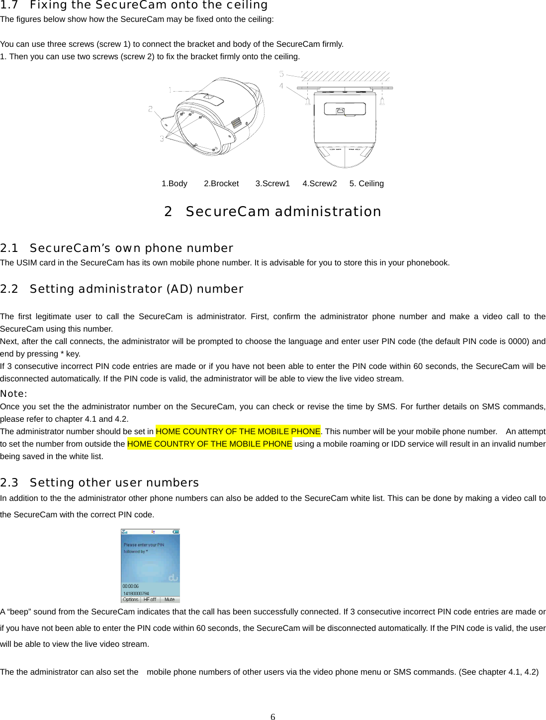   6 1.7 Fixing the SecureCam onto the ceiling The figures below show how the SecureCam may be fixed onto the ceiling:  You can use three screws (screw 1) to connect the bracket and body of the SecureCam firmly. 1. Then you can use two screws (screw 2) to fix the bracket firmly onto the ceiling.  1.Body    2.Brocket    3.Screw1   4.Screw2   5. Ceiling 2 SecureCam administration 2.1 SecureCam&rsquo;s own phone number The USIM card in the SecureCam has its own mobile phone number. It is advisable for you to store this in your phonebook.     2.2 Setting administrator (AD) number  The first legitimate user to call the SecureCam is administrator. First, confirm the administrator phone number and make a video call to the SecureCam using this number.   Next, after the call connects, the administrator will be prompted to choose the language and enter user PIN code (the default PIN code is 0000) and end by pressing * key.   If 3 consecutive incorrect PIN code entries are made or if you have not been able to enter the PIN code within 60 seconds, the SecureCam will be disconnected automatically. If the PIN code is valid, the administrator will be able to view the live video stream. Note:  Once you set the the administrator number on the SecureCam, you can check or revise the time by SMS. For further details on SMS commands, please refer to chapter 4.1 and 4.2.   The administrator number should be set in HOME COUNTRY OF THE MOBILE PHONE. This number will be your mobile phone number.    An attempt to set the number from outside the HOME COUNTRY OF THE MOBILE PHONE using a mobile roaming or IDD service will result in an invalid number being saved in the white list. 2.3 Setting other user numbers In addition to the the administrator other phone numbers can also be added to the SecureCam white list. This can be done by making a video call to the SecureCam with the correct PIN code.          A &ldquo;beep&rdquo; sound from the SecureCam indicates that the call has been successfully connected. If 3 consecutive incorrect PIN code entries are made or if you have not been able to enter the PIN code within 60 seconds, the SecureCam will be disconnected automatically. If the PIN code is valid, the user will be able to view the live video stream.  The the administrator can also set the    mobile phone numbers of other users via the video phone menu or SMS commands. (See chapter 4.1, 4.2) 