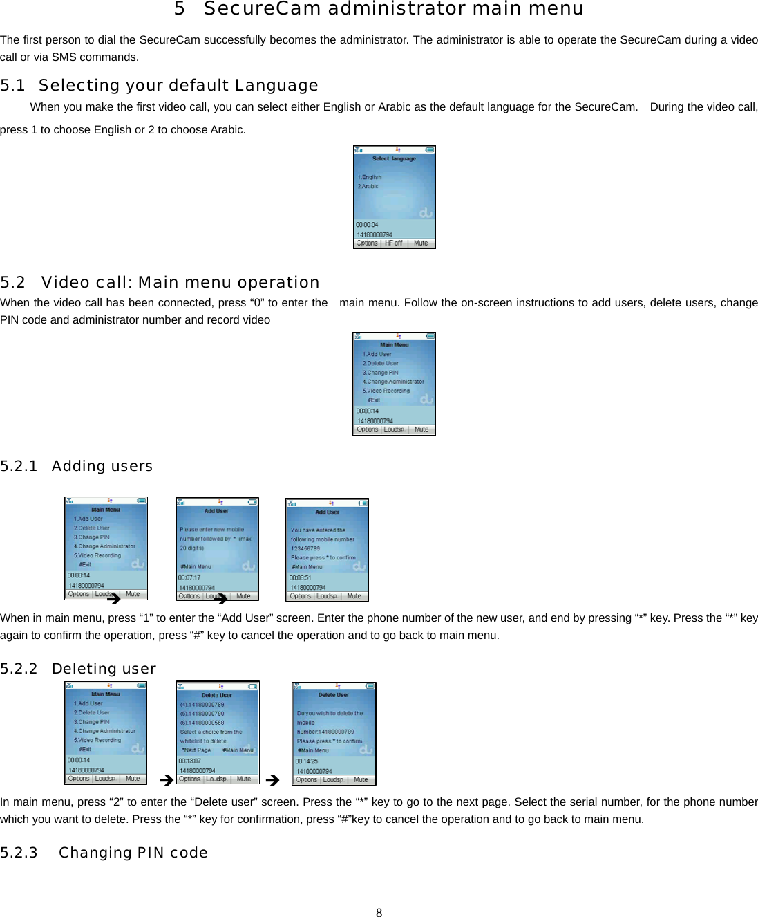   8      5 SecureCam administrator main menu The first person to dial the SecureCam successfully becomes the administrator. The administrator is able to operate the SecureCam during a video call or via SMS commands.     5.1 Selecting your default Language When you make the first video call, you can select either English or Arabic as the default language for the SecureCam.    During the video call, press 1 to choose English or 2 to choose Arabic.    5.2 Video call: Main menu operation When the video call has been connected, press &ldquo;0&rdquo; to enter the    main menu. Follow the on-screen instructions to add users, delete users, change PIN code and administrator number and record video        5.2.1 Adding users                     &Icirc;            &Icirc;            When in main menu, press &ldquo;1&rdquo; to enter the &ldquo;Add User&rdquo; screen. Enter the phone number of the new user, and end by pressing &ldquo;*&rdquo; key. Press the &ldquo;*&rdquo; key again to confirm the operation, press &ldquo;#&rdquo; key to cancel the operation and to go back to main menu.   5.2.2 Deleting user              &Icirc;      &Icirc; In main menu, press &ldquo;2&rdquo; to enter the &ldquo;Delete user&rdquo; screen. Press the &ldquo;*&rdquo; key to go to the next page. Select the serial number, for the phone number which you want to delete. Press the &ldquo;*&rdquo; key for confirmation, press &ldquo;#&rdquo;key to cancel the operation and to go back to main menu.  5.2.3  Changing PIN code  