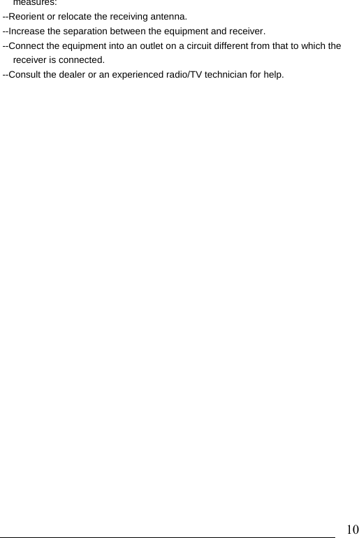                               10measures: --Reorient or relocate the receiving antenna. --Increase the separation between the equipment and receiver. --Connect the equipment into an outlet on a circuit different from that to which the receiver is connected. --Consult the dealer or an experienced radio/TV technician for help. 