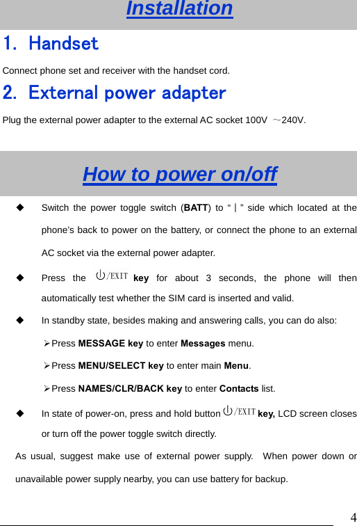                               4Installation 1. Handset Connect phone set and receiver with the handset cord. 2. External power adapter Plug the external power adapter to the external AC socket 100V  ～240V.  How to power on/off   Switch the power toggle switch (BATT) to &ldquo;∣&rdquo; side which located at the phone&rsquo;s back to power on the battery, or connect the phone to an external AC socket via the external power adapter.  Press the  key  for about 3 seconds, the phone will then automatically test whether the SIM card is inserted and valid.   In standby state, besides making and answering calls, you can do also: &frac34; Press  MESSAGE key to enter Messages menu.   &frac34; Press  MENU/SELECT key to enter main Menu. &frac34; Press  NAMES/CLR/BACK key to enter Contacts list.   In state of power-on, press and hold button key, LCD screen closes or turn off the power toggle switch directly. As usual, suggest make use of external power supply.  When power down or unavailable power supply nearby, you can use battery for backup. 