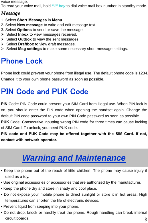                               8voice message. To read your voice mail, hold &ldquo;1&rdquo; key to dial voice mail box number in standby mode.Message  1. Select Short Messages in Menu. 2. Select New message to write and edit message text. 3. Select Options to send or save the message.   &frac34; Select Inbox to view messages received.   &frac34; Select Outbox to view the sent messages.   &frac34; Select Draftbox to view draft messages. &frac34; Select Msg settings to make some necessary short message settings. Phone Lock Phone lock could prevent your phone from illegal use. The default phone code is 1234. Change it to your own phone password as soon as possible. PIN Code and PUK Code PIN Code: PIN Code could prevent your SIM Card from illegal use. When PIN lock is on, you should enter the PIN code when opening the handset again. Change the default PIN code password to your own PIN Code password as soon as possible. PUK Code: Consecutive inputting wrong PIN code for three times can cause locking of SIM Card. To unlock, you need PUK code.   PIN code and PUK Code may be offered together with the SIM Card. If not, contact with network operator.    Warning and Maintenance &bull; Keep the phone out of the reach of little children. The phone may cause injury if used as a toy. &bull; Use original accessories or accessories that are authorized by the manufacturer. &bull; Keep the phone dry and store in shady and cool place. &bull; Do not expose your mobile phone to direct sunlight or store it in hot areas. High temperatures can shorten the life of electronic devices. &bull; Prevent liquid from seeping into your phone. &bull; Do not drop, knock or harshly treat the phone. Rough handling can break internal circuit boards. 