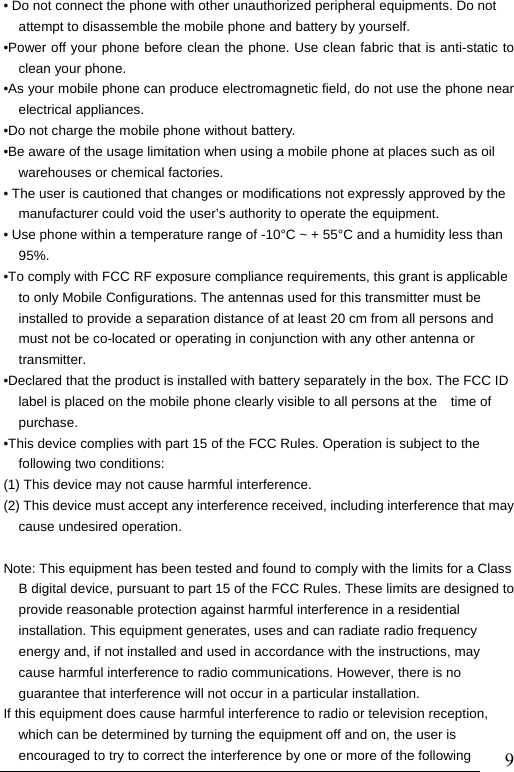                               9&bull; Do not connect the phone with other unauthorized peripheral equipments. Do not attempt to disassemble the mobile phone and battery by yourself. &bull;Power off your phone before clean the phone. Use clean fabric that is anti-static to clean your phone. &bull;As your mobile phone can produce electromagnetic field, do not use the phone near electrical appliances. &bull;Do not charge the mobile phone without battery. &bull;Be aware of the usage limitation when using a mobile phone at places such as oil warehouses or chemical factories. &bull; The user is cautioned that changes or modifications not expressly approved by the manufacturer could void the user&rsquo;s authority to operate the equipment. &bull; Use phone within a temperature range of -10&deg;C ~ + 55&deg;C and a humidity less than 95%. &bull;To comply with FCC RF exposure compliance requirements, this grant is applicable to only Mobile Configurations. The antennas used for this transmitter must be installed to provide a separation distance of at least 20 cm from all persons and must not be co-located or operating in conjunction with any other antenna or transmitter. &bull;Declared that the product is installed with battery separately in the box. The FCC ID label is placed on the mobile phone clearly visible to all persons at the time of purchase. &bull;This device complies with part 15 of the FCC Rules. Operation is subject to the following two conditions:   (1) This device may not cause harmful interference. (2) This device must accept any interference received, including interference that may cause undesired operation.  Note: This equipment has been tested and found to comply with the limits for a Class B digital device, pursuant to part 15 of the FCC Rules. These limits are designed to provide reasonable protection against harmful interference in a residential installation. This equipment generates, uses and can radiate radio frequency energy and, if not installed and used in accordance with the instructions, may cause harmful interference to radio communications. However, there is no guarantee that interference will not occur in a particular installation. If this equipment does cause harmful interference to radio or television reception, which can be determined by turning the equipment off and on, the user is encouraged to try to correct the interference by one or more of the following 