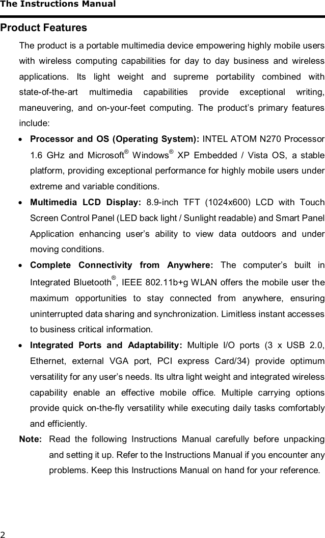 The Instructions Manual 2 Product Features The product is a portable multimedia device empowering highly mobile users with wireless computing capabilities for day to day business and wireless applications. Its light weight and supreme portability combined with state-of-the-art multimedia capabilities provide exceptional writing, maneuvering, and on-your-feet computing. The product’s primary features include: · Processor and OS (Operating System): INTEL ATOM N270 Processor 1.6 GHz and Microsoft® Windows® XP Embedded / Vista OS, a stable platform, providing exceptional performance for highly mobile users under extreme and variable conditions. · Multimedia LCD Display: 8.9-inch TFT (1024x600) LCD with Touch Screen Control Panel (LED back light / Sunlight readable) and Smart Panel Application enhancing user’s ability to view data outdoors and under moving conditions. · Complete Connectivity from Anywhere:  The computer’s built in Integrated Bluetooth®, IEEE 802.11b+g WLAN offers the mobile user the maximum opportunities to stay connected from anywhere, ensuring uninterrupted data sharing and synchronization. Limitless instant accesses to business critical information. · Integrated Ports and Adaptability: Multiple I/O ports (3 x USB 2.0, Ethernet, external VGA port, PCI express Card/34) provide optimum versatility for any user’s needs. Its ultra light weight and integrated wireless capability enable an effective mobile office. Multiple carrying options provide quick on-the-fly versatility while executing daily tasks comfortably and efficiently. Note:  Read the following Instructions Manual carefully before unpacking and setting it up. Refer to the Instructions Manual if you encounter any problems. Keep this Instructions Manual on hand for your reference. 