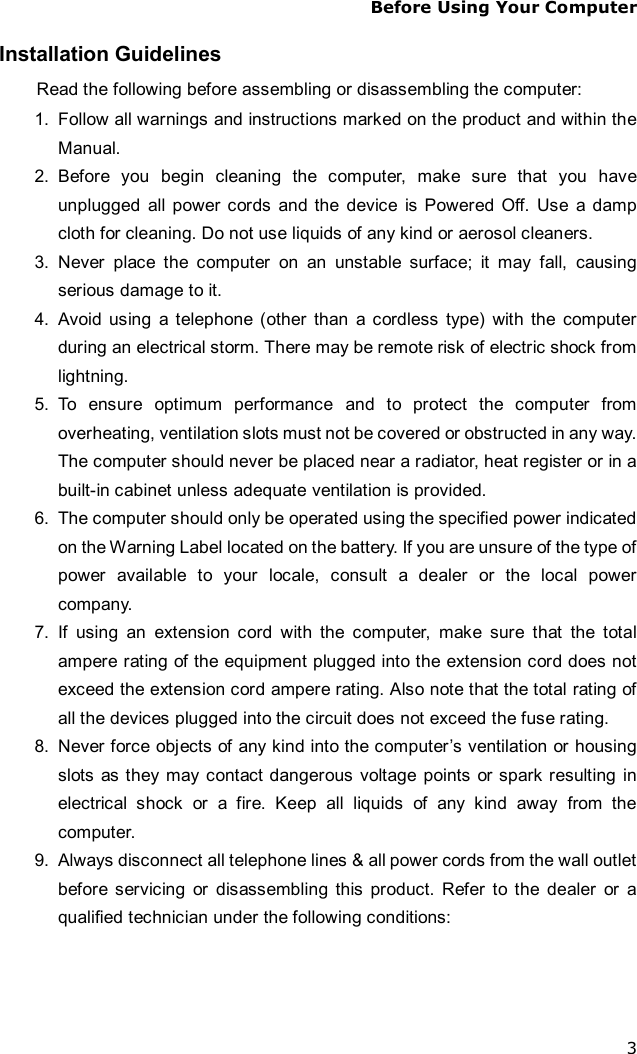 Before Using Your Computer 3 Installation Guidelines Read the following before assembling or disassembling the computer: 1. Follow all warnings and instructions marked on the product and within the Manual. 2. Before you begin cleaning the computer, make sure that you have unplugged all power cords and the device is Powered Off. Use a damp cloth for cleaning. Do not use liquids of any kind or aerosol cleaners.  3. Never place the computer on an unstable surface; it may fall, causing serious damage to it. 4. Avoid using a telephone (other than a cordless type) with the computer during an electrical storm. There may be remote risk of electric shock from lightning. 5. To ensure optimum performance and to protect the computer from overheating, ventilation slots must not be covered or obstructed in any way. The computer should never be placed near a radiator, heat register or in a built-in cabinet unless adequate ventilation is provided. 6. The computer should only be operated using the specified power indicated on the Warning Label located on the battery. If you are unsure of the type of power available to your locale, consult a dealer or the local power company. 7. If using an extension cord with the computer, make sure that the total ampere rating of the equipment plugged into the extension cord does not exceed the extension cord ampere rating. Also note that the total rating of all the devices plugged into the circuit does not exceed the fuse rating. 8. Never force objects of any kind into the computer’s ventilation or housing slots as they may contact dangerous voltage points or spark resulting in electrical shock or a fire. Keep all liquids of any kind away from the computer. 9. Always disconnect all telephone lines &amp; all power cords from the wall outlet before servicing or disassembling this product. Refer to the dealer or a qualified technician under the following conditions: 