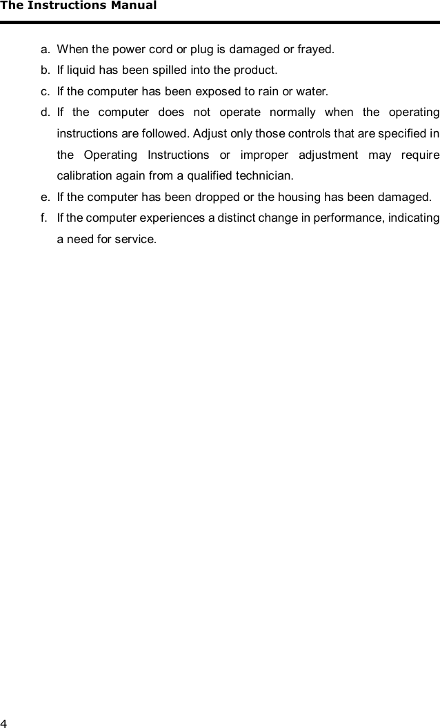 The Instructions Manual 4  a. When the power cord or plug is damaged or frayed. b. If liquid has been spilled into the product. c. If the computer has been exposed to rain or water. d. If the computer does not operate normally when the operating instructions are followed. Adjust only those controls that are specified in the Operating Instructions or improper adjustment may require calibration again from a qualified technician. e. If the computer has been dropped or the housing has been damaged. f. If the computer experiences a distinct change in performance, indicating a need for service.   