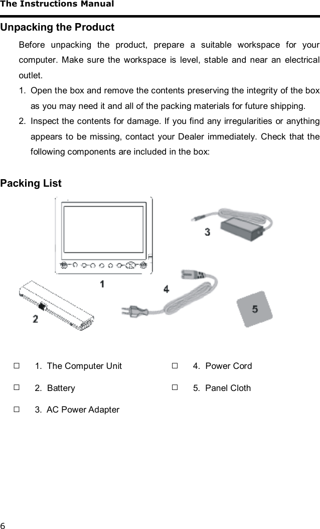 The Instructions Manual 6 Unpacking the Product Before unpacking the product, prepare a suitable workspace for your computer. Make sure the workspace is level, stable and near an electrical outlet.  1. Open the box and remove the contents preserving the integrity of the box as you may need it and all of the packing materials for future shipping. 2. Inspect the contents for damage. If you find any irregularities or anything appears to be missing, contact your Dealer immediately. Check that the following components are included in the box:  Packing List   □ 1.  The Computer Unit    □ 4.  Power Cord □ 2.  Battery    □ 5.  Panel Cloth □ 3.  AC Power Adapter       