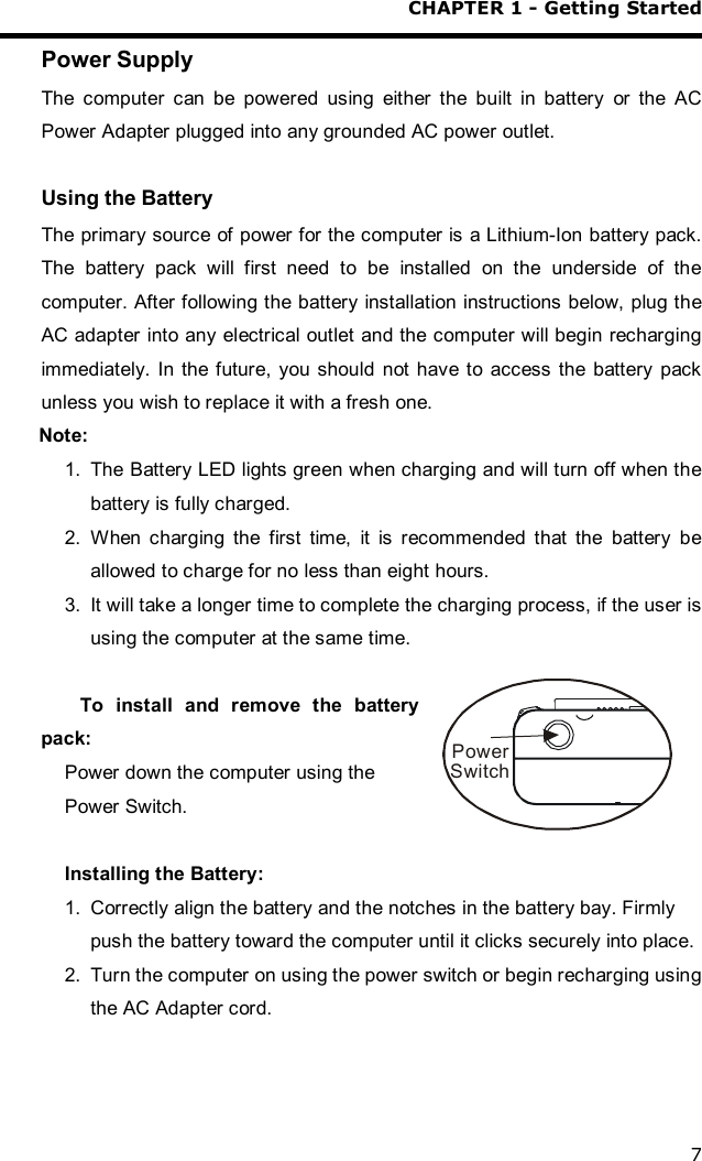 CHAPTER 1 - Getting Started 7 Power Supply The computer can be powered using either the built in battery or the AC Power Adapter plugged into any grounded AC power outlet.  Using the Battery The primary source of power for the computer is a Lithium-Ion battery pack. The battery pack will first need to be installed on the underside of the computer. After following the battery installation instructions below, plug the AC adapter into any electrical outlet and the computer will begin recharging immediately. In the future, you should not have to access the battery pack unless you wish to replace it with a fresh one.  Note:   1. The Battery LED lights green when charging and will turn off when the battery is fully charged.  2. When charging the first time, it is recommended that the battery be allowed to charge for no less than eight hours. 3. It will take a longer time to complete the charging process, if the user is using the computer at the same time.  To install and remove the battery pack: Power down the computer using the Power Switch.   Installing the Battery:  1. Correctly align the battery and the notches in the battery bay. Firmly push the battery toward the computer until it clicks securely into place. 2. Turn the computer on using the power switch or begin recharging using the AC Adapter cord. PowerSwitch