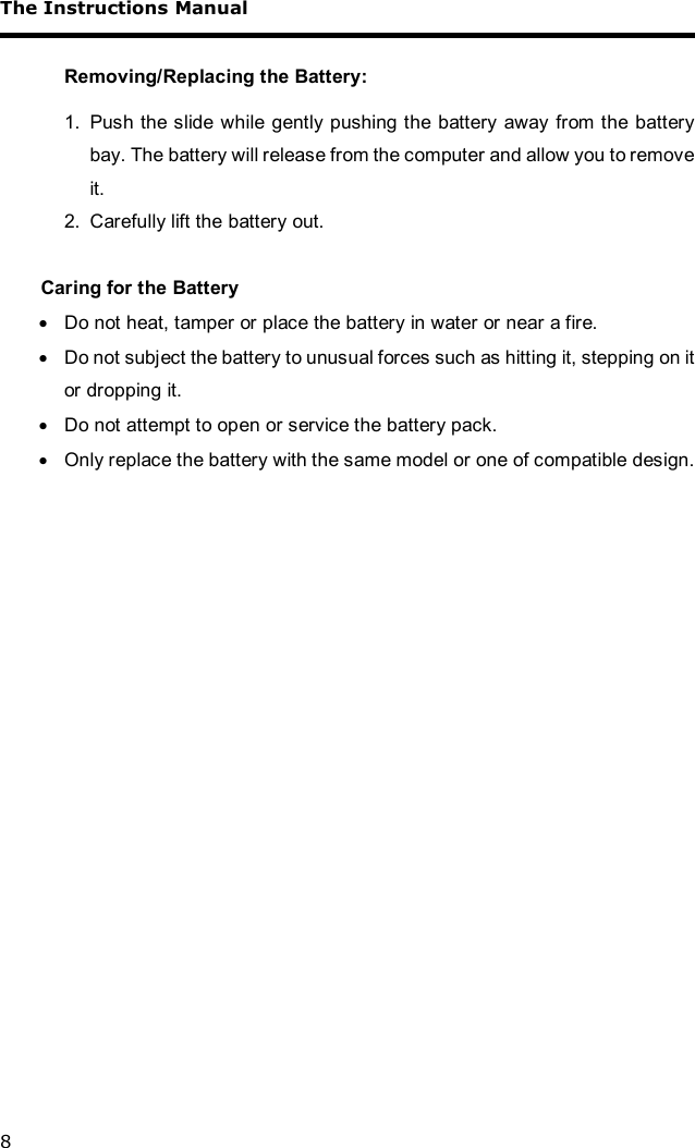 The Instructions Manual 8  Removing/Replacing the Battery:  1. Push the slide while gently pushing the battery away from the battery bay. The battery will release from the computer and allow you to remove it.  2. Carefully lift the battery out.  Caring for the Battery · Do not heat, tamper or place the battery in water or near a fire. · Do not subject the battery to unusual forces such as hitting it, stepping on it or dropping it. · Do not attempt to open or service the battery pack. · Only replace the battery with the same model or one of compatible design.   