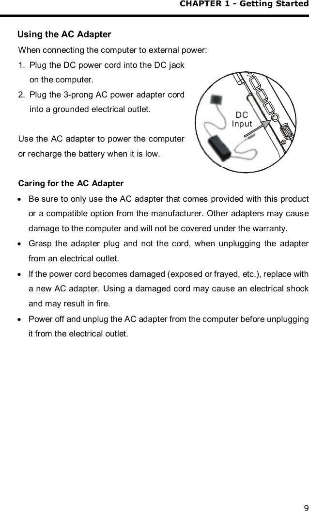 CHAPTER 1 - Getting Started 9  Using the AC Adapter When connecting the computer to external power: 1. Plug the DC power cord into the DC jack on the computer.  2. Plug the 3-prong AC power adapter cord into a grounded electrical outlet.  Use the AC adapter to power the computer or recharge the battery when it is low.  Caring for the AC Adapter · Be sure to only use the AC adapter that comes provided with this product or a compatible option from the manufacturer. Other adapters may cause damage to the computer and will not be covered under the warranty. · Grasp the adapter plug and not the cord, when unplugging the adapter from an electrical outlet. · If the power cord becomes damaged (exposed or frayed, etc.), replace with a new AC adapter. Using a damaged cord may cause an electrical shock and may result in fire. · Power off and unplug the AC adapter from the computer before unplugging it from the electrical outlet. DCInput