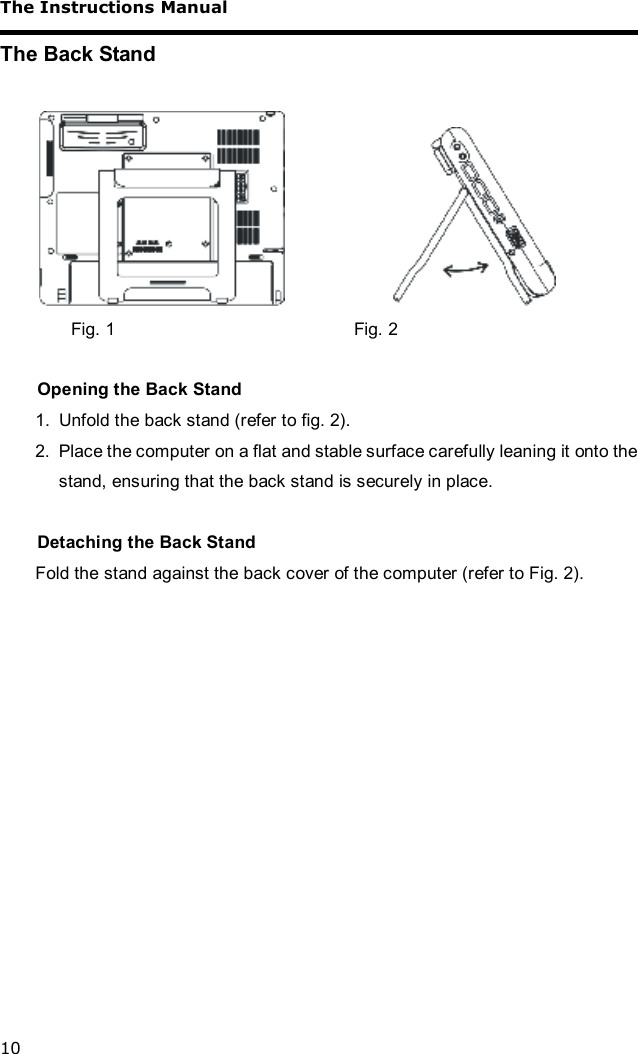 The Instructions Manual 10 The Back Stand                     Fig. 1       Fig. 2  Opening the Back Stand 1. Unfold the back stand (refer to fig. 2). 2. Place the computer on a flat and stable surface carefully leaning it onto the stand, ensuring that the back stand is securely in place.  Detaching the Back Stand Fold the stand against the back cover of the computer (refer to Fig. 2).  