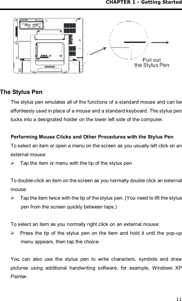 CHAPTER 1 - Getting Started 11    The Stylus Pen The stylus pen emulates all of the functions of a standard mouse and can be effortlessly used in place of a mouse and a standard keyboard. The stylus pen tucks into a designated holder on the lower left side of the computer.  Performing Mouse Clicks and Other Procedures with the Stylus Pen To select an item or open a menu on the screen as you usually left click on an external mouse: Ø Tap the item or menu with the tip of the stylus pen  To double-click an item on the screen as you normally double click an external mouse: Ø Tap the item twice with the tip of the stylus pen. (You need to lift the stylus pen from the screen quickly between taps.)  To select an item as you normally right click on an external mouse: Ø Press the tip of the stylus pen on the item and hold it until the pop-up menu appears, then tap the choice.  You can also use the stylus pen to write characters, symbols and draw pictures using additional handwriting software, for example, Windows XP Painter. 