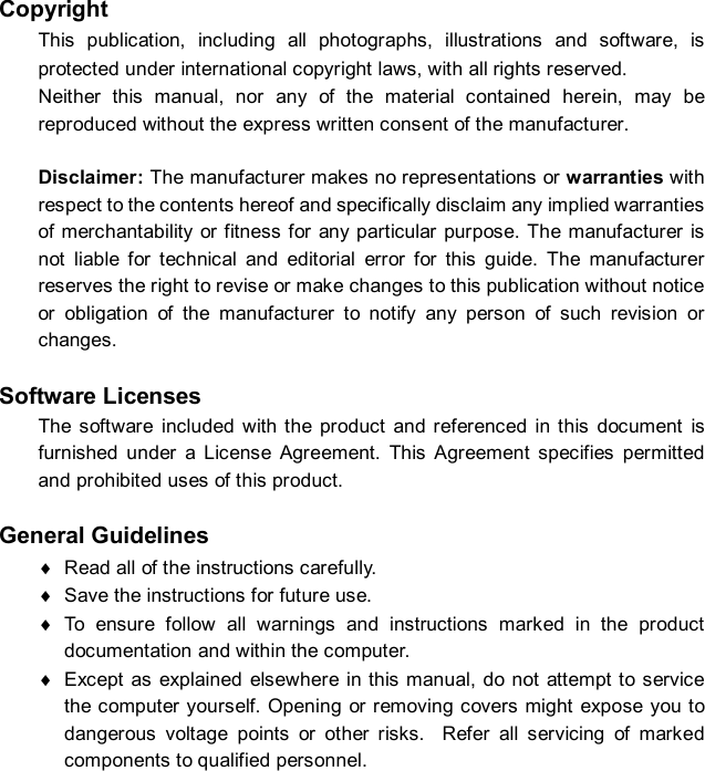  Copyright This publication, including all photographs, illustrations and software, is protected under international copyright laws, with all rights reserved. Neither this manual, nor any of the material contained herein, may be reproduced without the express written consent of the manufacturer.  Disclaimer: The manufacturer makes no representations or warranties with respect to the contents hereof and specifically disclaim any implied warranties of merchantability or fitness for any particular purpose. The manufacturer is not liable for technical and editorial error for this guide. The manufacturer reserves the right to revise or make changes to this publication without notice or obligation of the manufacturer to notify any person of such revision or changes.  Software Licenses The software included with the product and referenced in this document is furnished under a License Agreement. This Agreement specifies permitted and prohibited uses of this product.  General Guidelines ¨ Read all of the instructions carefully. ¨ Save the instructions for future use. ¨ To ensure follow all warnings and instructions marked in the product documentation and within the computer. ¨ Except as explained elsewhere in this manual, do not attempt to service the computer yourself. Opening or removing covers might expose you to dangerous voltage points or other risks.  Refer all servicing of marked components to qualified personnel. 