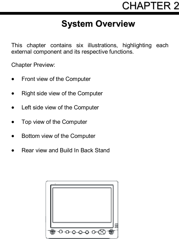     CCHHAAPPTTEERR  22SSyysstteemm  OOvveerrvviieeww    This chapter contains six illustrations, highlighting each external component and its respective functions.  Chapter Preview:  · Front view of the Computer  · Right side view of the Computer  · Left side view of the Computer  · Top view of the Computer  · Bottom view of the Computer  · Rear view and Build In Back Stand     