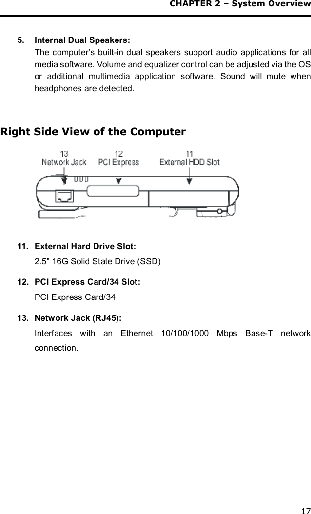 CHAPTER 2 – System Overview 17  5.  Internal Dual Speakers: The computer’s built-in dual speakers support audio applications for all media software. Volume and equalizer control can be adjusted via the OS or additional multimedia application software. Sound will mute when headphones are detected.   Right Side View of the Computer    11. External Hard Drive Slot: 2.5&quot; 16G Solid State Drive (SSD) 12. PCI Express Card/34 Slot: PCI Express Card/34 13. Network Jack (RJ45): Interfaces with an Ethernet 10/100/1000 Mbps Base-T network connection.  