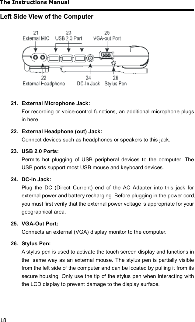 The Instructions Manual 18 Left Side View of the Computer    21. External Microphone Jack: For recording or voice-control functions, an additional microphone plugs in here. 22. External Headphone (out) Jack: Connect devices such as headphones or speakers to this jack. 23. USB 2.0 Ports: Permits hot plugging of USB peripheral devices to the computer. The USB ports support most USB mouse and keyboard devices. 24. DC-in Jack: Plug the DC (Direct Current) end of the AC Adapter into this jack for external power and battery recharging. Before plugging in the power cord, you must first verify that the external power voltage is appropriate for your geographical area. 25. VGA-Out Port: Connects an external (VGA) display monitor to the computer. 26. Stylus Pen: A stylus pen is used to activate the touch screen display and functions in the  same way as an external mouse. The stylus pen is partially visible from the left side of the computer and can be located by pulling it from its secure housing. Only use the tip of the stylus pen when interacting with the LCD display to prevent damage to the display surface. 