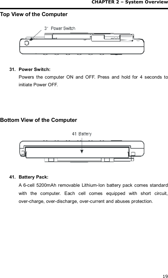 CHAPTER 2 – System Overview 19 Top View of the Computer    31. Power Switch: Powers the computer ON and OFF. Press and hold for 4 seconds to initiate Power OFF.     Bottom View of the Computer    41. Battery Pack: A 6-cell 5200mAh removable Lithium-Ion battery pack comes standard with the computer. Each cell comes equipped with short circuit, over-charge, over-discharge, over-current and abuses protection.  