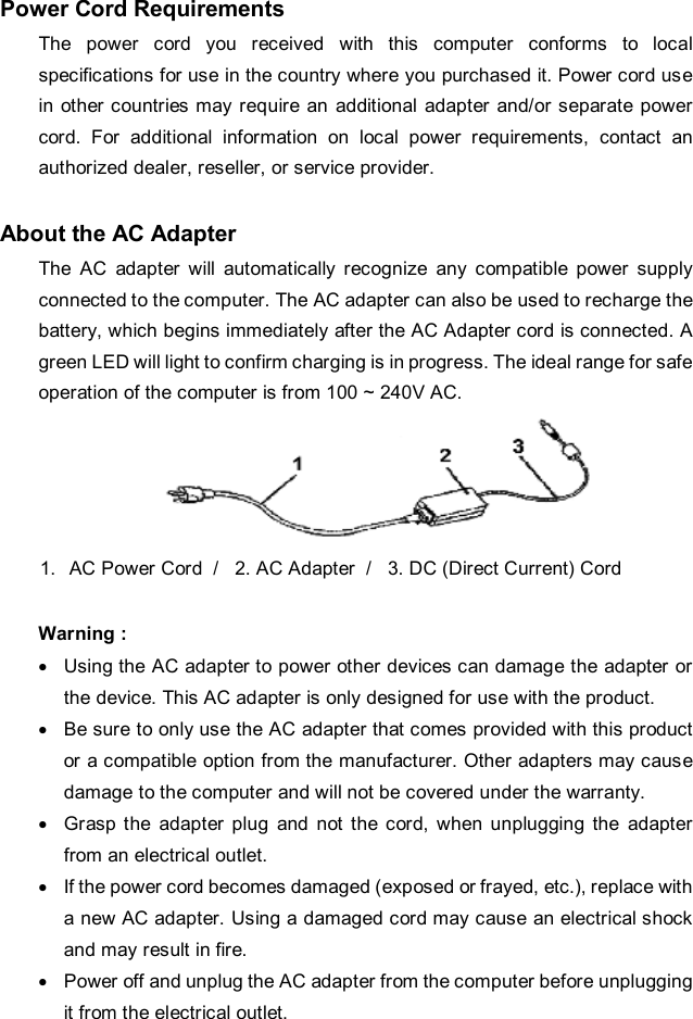 Power Cord Requirements The power cord you received with this computer conforms to local specifications for use in the country where you purchased it. Power cord use in other countries may require an additional adapter and/or separate power cord. For additional information on local power requirements, contact an authorized dealer, reseller, or service provider.  About the AC Adapter The AC adapter will automatically recognize any compatible power supply connected to the computer. The AC adapter can also be used to recharge the battery, which begins immediately after the AC Adapter cord is connected. A green LED will light to confirm charging is in progress. The ideal range for safe operation of the computer is from 100 ~ 240V AC.  1. AC Power Cord  /   2. AC Adapter  /   3. DC (Direct Current) Cord  Warning : · Using the AC adapter to power other devices can damage the adapter or the device. This AC adapter is only designed for use with the product. · Be sure to only use the AC adapter that comes provided with this product or a compatible option from the manufacturer. Other adapters may cause damage to the computer and will not be covered under the warranty. · Grasp the adapter plug and not the cord, when unplugging the adapter from an electrical outlet. · If the power cord becomes damaged (exposed or frayed, etc.), replace with a new AC adapter. Using a damaged cord may cause an electrical shock and may result in fire. · Power off and unplug the AC adapter from the computer before unplugging it from the electrical outlet. 