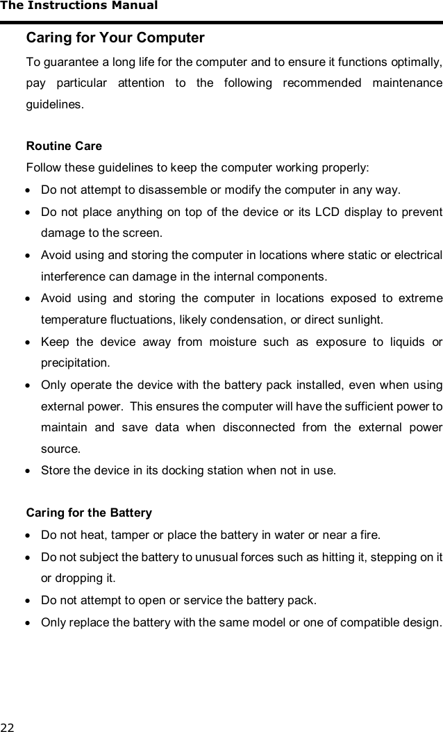 The Instructions Manual 22 Caring for Your Computer To guarantee a long life for the computer and to ensure it functions optimally, pay particular attention to the following recommended maintenance guidelines.  Routine Care Follow these guidelines to keep the computer working properly: · Do not attempt to disassemble or modify the computer in any way. · Do not place anything on top of the device or its LCD display to prevent damage to the screen. · Avoid using and storing the computer in locations where static or electrical interference can damage in the internal components. · Avoid using and storing the computer in locations exposed to extreme temperature fluctuations, likely condensation, or direct sunlight. · Keep the device away from moisture such as exposure to liquids or precipitation. · Only operate the device with the battery pack installed, even when using external power.  This ensures the computer will have the sufficient power to maintain and save data when disconnected from the external power source. · Store the device in its docking station when not in use.  Caring for the Battery · Do not heat, tamper or place the battery in water or near a fire. · Do not subject the battery to unusual forces such as hitting it, stepping on it or dropping it. · Do not attempt to open or service the battery pack. · Only replace the battery with the same model or one of compatible design.  