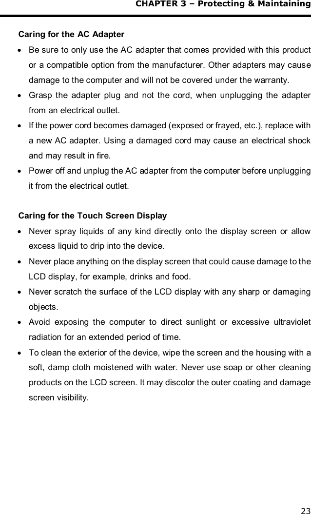 CHAPTER 3 – Protecting &amp; Maintaining 23  Caring for the AC Adapter · Be sure to only use the AC adapter that comes provided with this product or a compatible option from the manufacturer. Other adapters may cause damage to the computer and will not be covered under the warranty. · Grasp the adapter plug and not the cord, when unplugging the adapter from an electrical outlet. · If the power cord becomes damaged (exposed or frayed, etc.), replace with a new AC adapter. Using a damaged cord may cause an electrical shock and may result in fire. · Power off and unplug the AC adapter from the computer before unplugging it from the electrical outlet.  Caring for the Touch Screen Display  · Never spray liquids of any kind directly onto the display screen or allow excess liquid to drip into the device. · Never place anything on the display screen that could cause damage to the LCD display, for example, drinks and food. · Never scratch the surface of the LCD display with any sharp or damaging objects. · Avoid exposing the computer to direct sunlight or excessive ultraviolet radiation for an extended period of time. · To clean the exterior of the device, wipe the screen and the housing with a soft, damp cloth moistened with water. Never use soap or other cleaning products on the LCD screen. It may discolor the outer coating and damage screen visibility.   