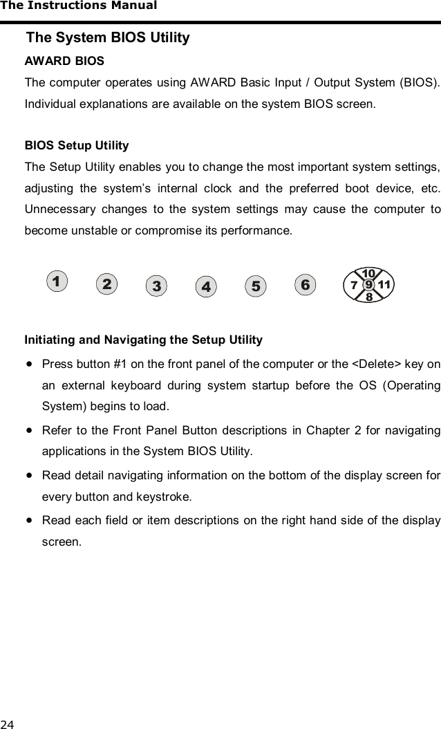 The Instructions Manual 24 The System BIOS Utility AWARD BIOS The computer operates using AWARD Basic Input / Output System (BIOS). Individual explanations are available on the system BIOS screen.  BIOS Setup Utility The Setup Utility enables you to change the most important system settings, adjusting the system’s internal clock and the preferred boot device, etc. Unnecessary changes to the system settings may cause the computer to become unstable or compromise its performance.  7891011234561  Initiating and Navigating the Setup Utility · Press button #1 on the front panel of the computer or the &lt;Delete&gt; key on an external keyboard during system startup before the OS (Operating System) begins to load. · Refer to the Front Panel Button descriptions in Chapter 2 for navigating applications in the System BIOS Utility. · Read detail navigating information on the bottom of the display screen for every button and keystroke. · Read each field or item descriptions on the right hand side of the display screen.   