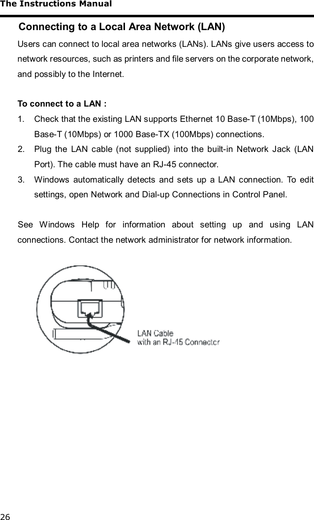 The Instructions Manual 26 Connecting to a Local Area Network (LAN) Users can connect to local area networks (LANs). LANs give users access to network resources, such as printers and file servers on the corporate network, and possibly to the Internet.  To connect to a LAN : 1. Check that the existing LAN supports Ethernet 10 Base-T (10Mbps), 100 Base-T (10Mbps) or 1000 Base-TX (100Mbps) connections. 2. Plug the LAN cable (not supplied) into the built-in Network Jack (LAN Port). The cable must have an RJ-45 connector. 3. Windows automatically detects and sets up a LAN connection. To edit settings, open Network and Dial-up Connections in Control Panel.  See Windows Help for information about setting up and using LAN connections. Contact the network administrator for network information.     