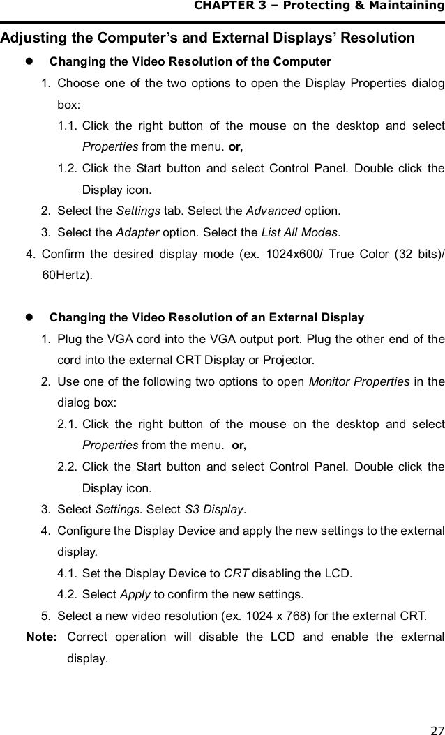 CHAPTER 3 – Protecting &amp; Maintaining 27 Adjusting the Computer’s and External Displays’ Resolution l Changing the Video Resolution of the Computer 1. Choose one of the two options to open the Display Properties dialog box: 1.1. Click the right button of the mouse on the desktop and select Properties from the menu. or, 1.2. Click the Start button and select Control Panel. Double click the Display icon. 2. Select the Settings tab. Select the Advanced option. 3. Select the Adapter option. Select the List All Modes. 4. Confirm the desired display mode (ex. 1024x600/ True Color (32 bits)/ 60Hertz).  l Changing the Video Resolution of an External Display 1. Plug the VGA cord into the VGA output port. Plug the other end of the cord into the external CRT Display or Projector. 2. Use one of the following two options to open Monitor Properties in the dialog box: 2.1. Click the right button of the mouse on the desktop and select Properties from the menu.  or, 2.2. Click the Start button and select Control Panel. Double click the Display icon. 3. Select Settings. Select S3 Display. 4. Configure the Display Device and apply the new settings to the external display. 4.1. Set the Display Device to CRT disabling the LCD. 4.2. Select Apply to confirm the new settings. 5. Select a new video resolution (ex. 1024 x 768) for the external CRT. Note:  Correct operation will disable the LCD and enable the external display. 