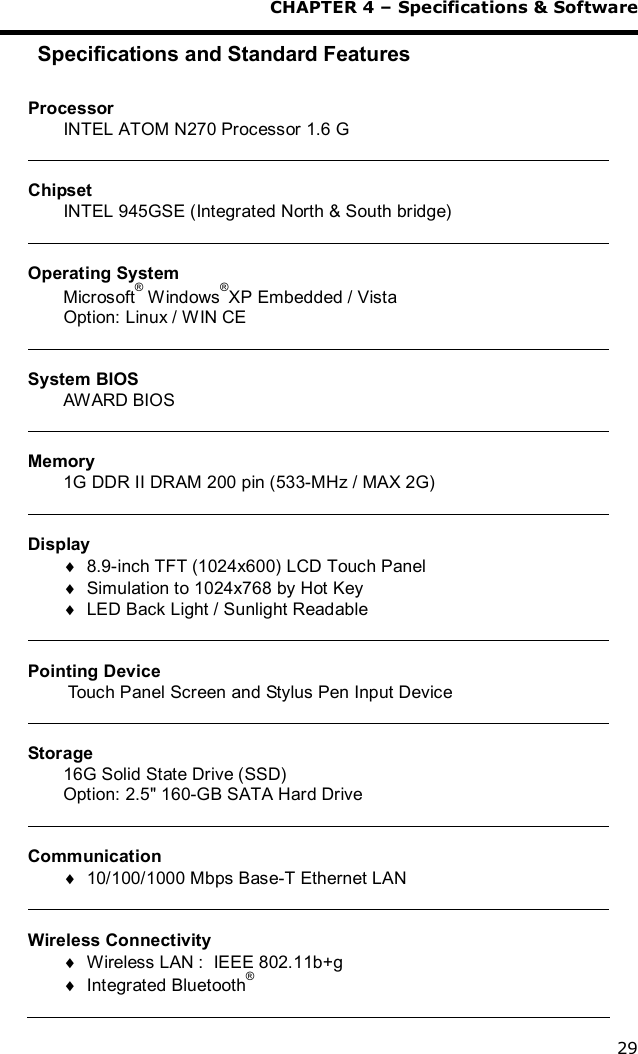  CHAPTER 4 – Specifications &amp; Software 29 Specifications and Standard Features  Processor INTEL ATOM N270 Processor 1.6 G   Chipset INTEL 945GSE (Integrated North &amp; South bridge)   Operating System Microsoft® Windows®XP Embedded / Vista Option: Linux / WIN CE   System BIOS AWARD BIOS   Memory 1G DDR II DRAM 200 pin (533-MHz / MAX 2G)   Display ¨ 8.9-inch TFT (1024x600) LCD Touch Panel ¨ Simulation to 1024x768 by Hot Key ¨ LED Back Light / Sunlight Readable   Pointing Device  Touch Panel Screen and Stylus Pen Input Device   Storage 16G Solid State Drive (SSD) Option: 2.5&quot; 160-GB SATA Hard Drive   Communication ¨ 10/100/1000 Mbps Base-T Ethernet LAN   Wireless Connectivity ¨ Wireless LAN :  IEEE 802.11b+g ¨ Integrated Bluetooth®  