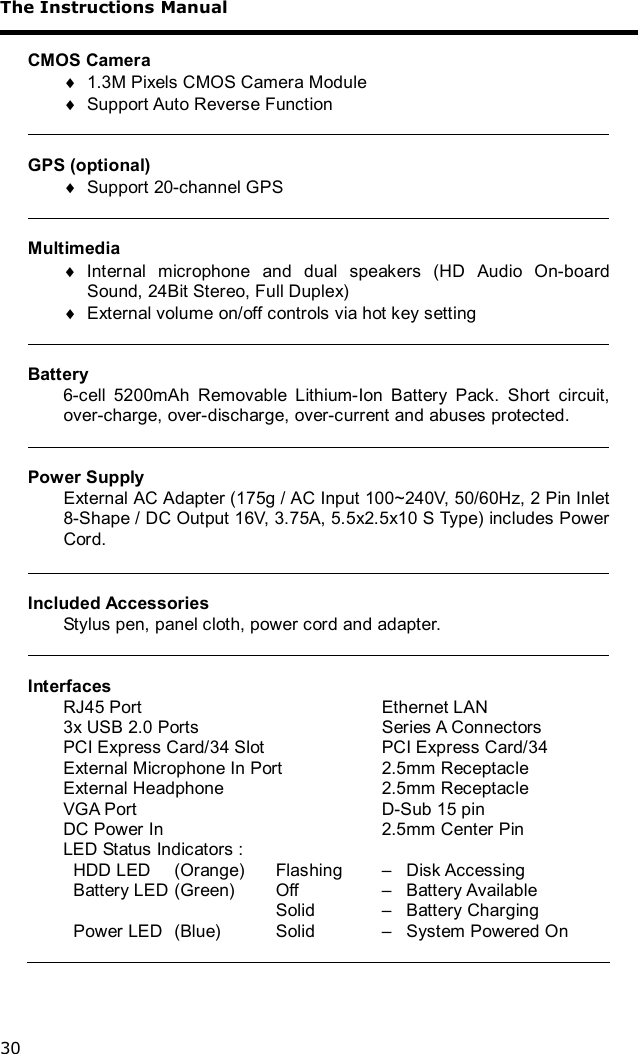 The Instructions Manual 30  CMOS Camera ¨ 1.3M Pixels CMOS Camera Module ¨ Support Auto Reverse Function   GPS (optional) ¨ Support 20-channel GPS   Multimedia ¨ Internal microphone and dual speakers (HD Audio On-board Sound, 24Bit Stereo, Full Duplex) ¨ External volume on/off controls via hot key setting   Battery 6-cell 5200mAh Removable Lithium-Ion Battery Pack. Short circuit, over-charge, over-discharge, over-current and abuses protected.   Power Supply External AC Adapter (175g / AC Input 100~240V, 50/60Hz, 2 Pin Inlet 8-Shape / DC Output 16V, 3.75A, 5.5x2.5x10 S Type) includes Power Cord.   Included Accessories Stylus pen, panel cloth, power cord and adapter.   Interfaces RJ45 Port       Ethernet LAN 3x USB 2.0 Ports           Series A Connectors PCI Express Card/34 Slot       PCI Express Card/34 External Microphone In Port      2.5mm Receptacle External Headphone         2.5mm Receptacle VGA Port       D-Sub 15 pin DC Power In        2.5mm Center Pin LED Status Indicators :   HDD LED  (Orange)  Flashing   –   Disk Accessing   Battery LED  (Green)   Off     –   Battery Available               Solid    –   Battery Charging   Power LED  (Blue)   Solid    –   System Powered On  