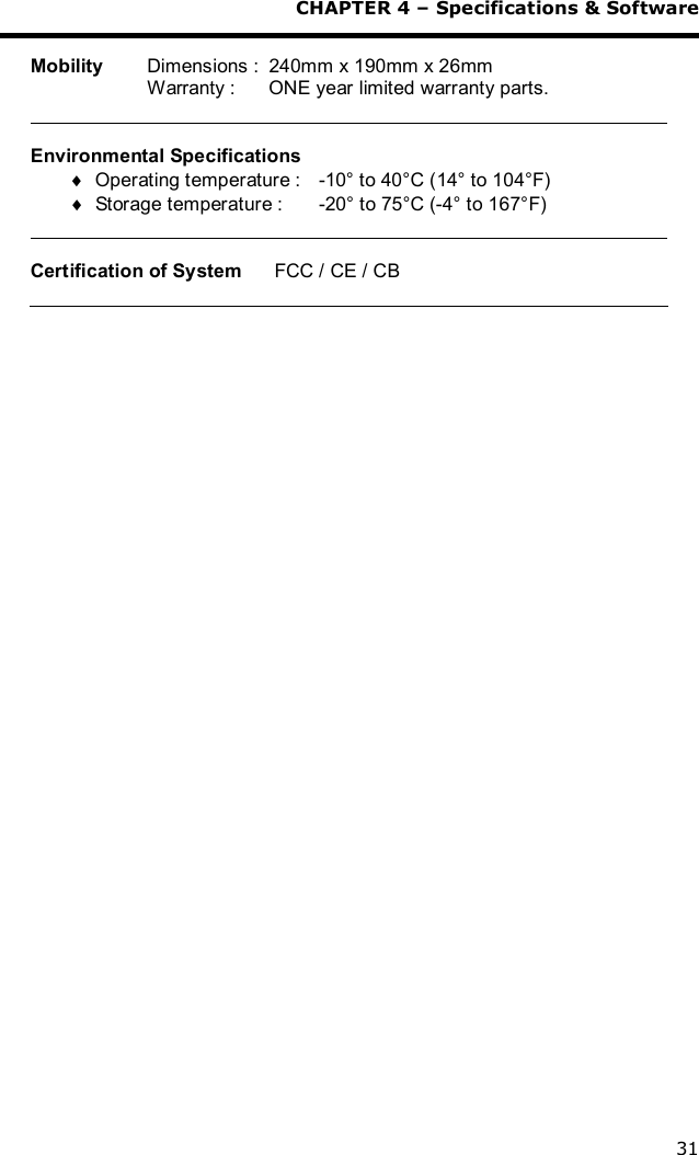 CHAPTER 4 – Specifications &amp; Software 31  Mobility   Dimensions :  240mm x 190mm x 26mm   Warranty :   ONE year limited warranty parts.   Environmental Specifications ¨ Operating temperature :    -10° to 40°C (14° to 104°F) ¨ Storage temperature :    -20° to 75°C (-4° to 167°F)    Certification of System      FCC / CE / CB  