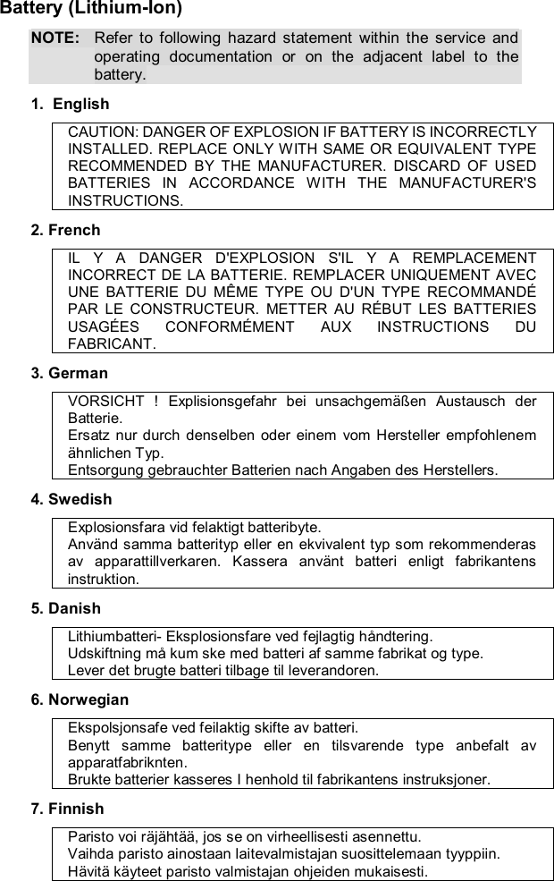  Battery (Lithium-Ion) NOTE: Refer to following hazard statement within the service and operating documentation or on the adjacent label to the battery. 1.  English CAUTION: DANGER OF EXPLOSION IF BATTERY IS INCORRECTLY INSTALLED. REPLACE ONLY WITH SAME OR EQUIVALENT TYPE RECOMMENDED BY THE MANUFACTURER. DISCARD OF USED BATTERIES IN ACCORDANCE WITH THE MANUFACTURER&apos;S INSTRUCTIONS. 2. French IL Y A DANGER D&apos;EXPLOSION S&apos;IL Y A REMPLACEMENT INCORRECT DE LA BATTERIE. REMPLACER UNIQUEMENT AVEC UNE BATTERIE DU MÊME TYPE OU D&apos;UN TYPE RECOMMANDÉ PAR LE CONSTRUCTEUR. METTER AU RÉBUT LES BATTERIES USAGÉES CONFORMÉMENT AUX INSTRUCTIONS DU FABRICANT. 3. German VORSICHT ! Explisionsgefahr bei unsachgemäßen Austausch der Batterie. Ersatz nur durch denselben oder einem vom Hersteller empfohlenem ähnlichen Typ. Entsorgung gebrauchter Batterien nach Angaben des Herstellers. 4. Swedish Explosionsfara vid felaktigt batteribyte. Använd samma batterityp eller en ekvivalent typ som rekommenderas av apparattillverkaren. Kassera använt batteri enligt fabrikantens instruktion. 5. Danish Lithiumbatteri- Eksplosionsfare ved fejlagtig håndtering. Udskiftning må kum ske med batteri af samme fabrikat og type. Lever det brugte batteri tilbage til leverandoren. 6. Norwegian Ekspolsjonsafe ved feilaktig skifte av batteri. Benytt samme batteritype eller en tilsvarende type anbefalt av apparatfabriknten. Brukte batterier kasseres I henhold til fabrikantens instruksjoner. 7. Finnish Paristo voi räjähtää, jos se on virheellisesti asennettu. Vaihda paristo ainostaan laitevalmistajan suosittelemaan tyyppiin. Hävitä käyteet paristo valmistajan ohjeiden mukaisesti. 