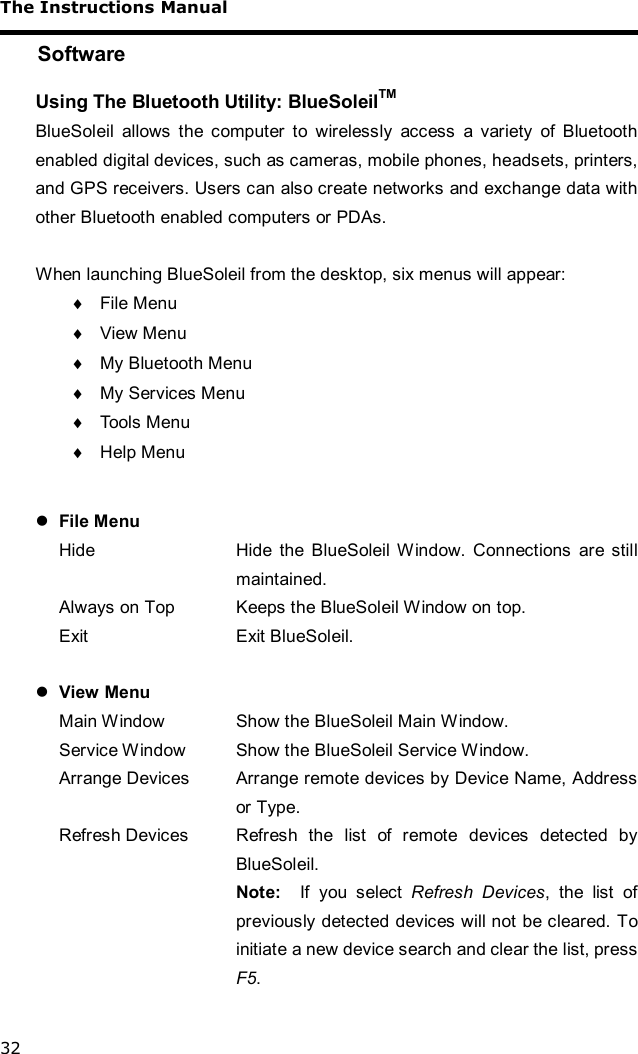 The Instructions Manual 32 Software Using The Bluetooth Utility: BlueSoleilTM BlueSoleil allows the computer to wirelessly access a variety of Bluetooth enabled digital devices, such as cameras, mobile phones, headsets, printers, and GPS receivers. Users can also create networks and exchange data with other Bluetooth enabled computers or PDAs.   When launching BlueSoleil from the desktop, six menus will appear: ¨ File Menu ¨ View Menu ¨ My Bluetooth Menu ¨ My Services Menu ¨ Tools Menu ¨ Help Menu  l File Menu Hide  Hide the BlueSoleil Window. Connections are still maintained. Always on Top  Keeps the BlueSoleil Window on top. Exit  Exit BlueSoleil.  l View Menu Main Window  Show the BlueSoleil Main Window. Service Window  Show the BlueSoleil Service Window. Arrange Devices  Arrange remote devices by Device Name, Address or Type. Refresh Devices  Refresh the list of remote devices detected by BlueSoleil. Note:  If you select  Refresh Devices, the list of previously detected devices will not be cleared. To initiate a new device search and clear the list, press F5.  