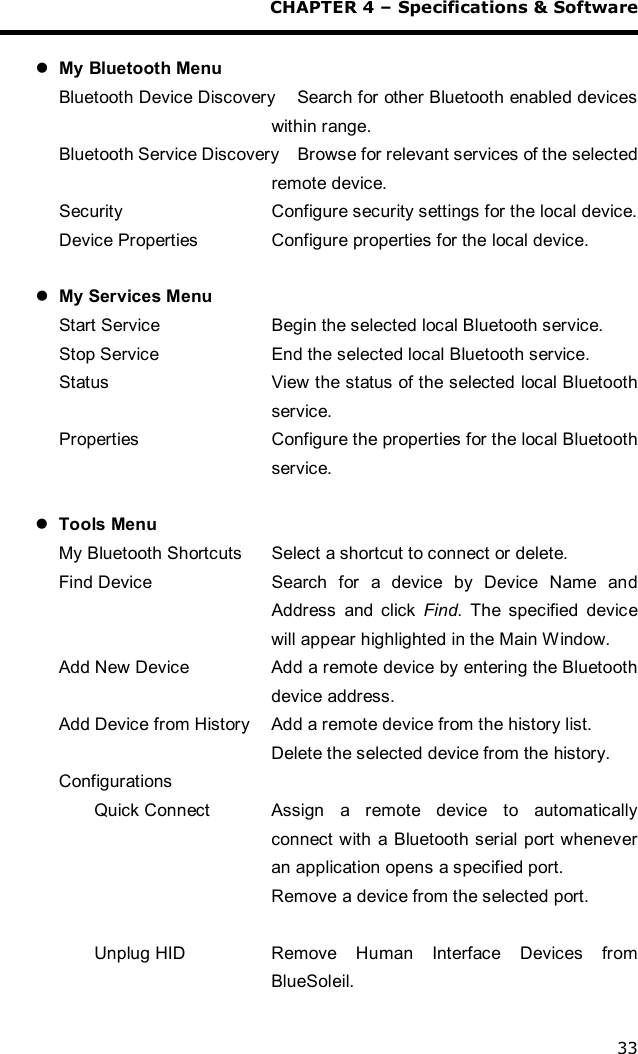  CHAPTER 4 – Specifications &amp; Software 33  l My Bluetooth Menu Bluetooth Device Discovery    Search for other Bluetooth enabled devices within range. Bluetooth Service Discovery    Browse for relevant services of the selected remote device. Security  Configure security settings for the local device. Device Properties  Configure properties for the local device.  l My Services Menu Start Service  Begin the selected local Bluetooth service. Stop Service  End the selected local Bluetooth service. Status  View the status of the selected local Bluetooth service. Properties  Configure the properties for the local Bluetooth service.   l Tools Menu My Bluetooth Shortcuts  Select a shortcut to connect or delete. Find Device  Search for a device by Device Name and Address and click  Find. The specified device will appear highlighted in the Main Window. Add New Device  Add a remote device by entering the Bluetooth device address. Add Device from History  Add a remote device from the history list. Delete the selected device from the history. Configurations Quick Connect  Assign a remote device to automatically connect with a Bluetooth serial port whenever an application opens a specified port. Remove a device from the selected port.  Unplug HID  Remove Human Interface Devices from BlueSoleil. 