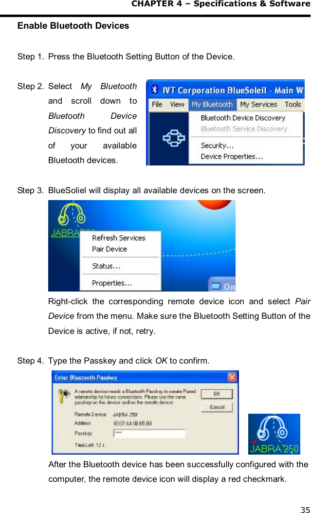  CHAPTER 4 – Specifications &amp; Software 35 Enable Bluetooth Devices  Step 1. Press the Bluetooth Setting Button of the Device.  Step 2. Select  My Bluetooth and scroll down to Bluetooth Device Discovery to find out all of your  available Bluetooth devices.  Step 3. BlueSoliel will display all available devices on the screen.  Right-click the corresponding remote device icon and select  Pair Device from the menu. Make sure the Bluetooth Setting Button of the Device is active, if not, retry.  Step 4. Type the Passkey and click OK to confirm.        After the Bluetooth device has been successfully configured with the computer, the remote device icon will display a red checkmark. 