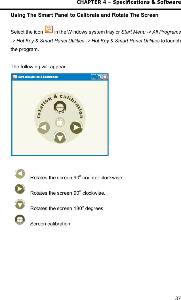  CHAPTER 4 – Specifications &amp; Software 37 Using The Smart Panel to Calibrate and Rotate The Screen  Select the icon   in the Windows system tray or Start Menu -&gt; All Programs -&gt; Hot Key &amp; Smart Panel Utilities -&gt; Hot Key &amp; Smart Panel Utilities to launch the program.  The following will appear:    Rotates the screen 90o counter clockwise.  Rotates the screen 90o clockwise.  Rotates the screen 180o degrees.  Screen calibration  