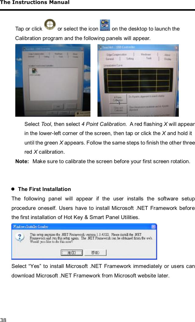 The Instructions Manual 38  Tap or click   or select the icon   on the desktop to launch the Calibration program and the following panels will appear.    Select Tool, then select 4 Point Calibration.  A red flashing X will appear in the lower-left corner of the screen, then tap or click the X and hold it until the green X appears. Follow the same steps to finish the other three red X calibration. Note:  Make sure to calibrate the screen before your first screen rotation.   l The First Installation The following panel will appear if the user installs the software setup procedure oneself. Users have to install Microsoft .NET Framework before the first installation of Hot Key &amp; Smart Panel Utilities.  Select “Yes” to install Microsoft .NET Framework immediately or users can download Microsoft .NET Framework from Microsoft website later.   