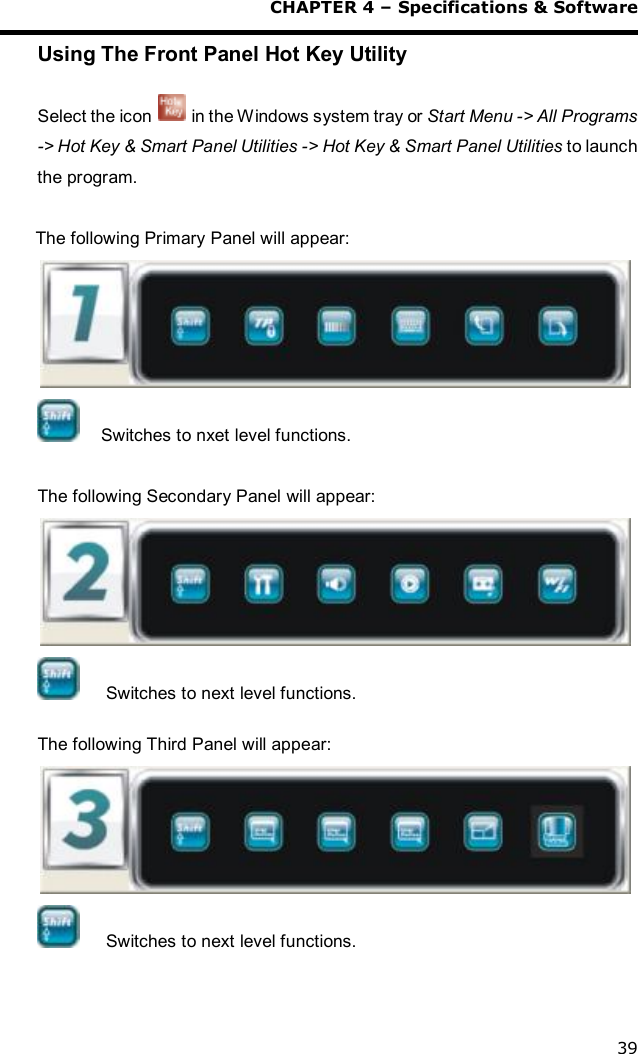  CHAPTER 4 – Specifications &amp; Software 39 Using The Front Panel Hot Key Utility  Select the icon   in the Windows system tray or Start Menu -&gt; All Programs -&gt; Hot Key &amp; Smart Panel Utilities -&gt; Hot Key &amp; Smart Panel Utilities to launch the program.  The following Primary Panel will appear:   Switches to nxet level functions.  The following Secondary Panel will appear:   Switches to next level functions.  The following Third Panel will appear:   Switches to next level functions.   