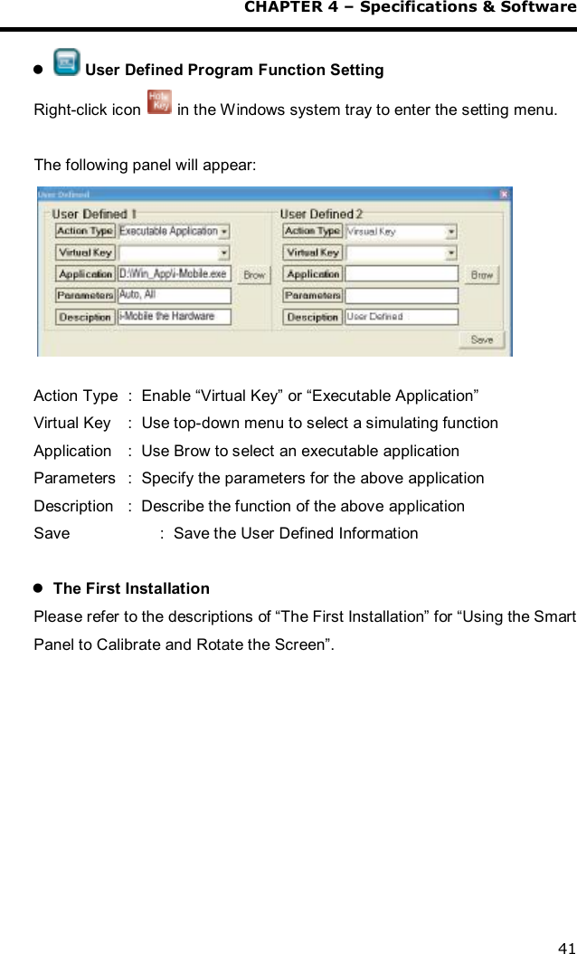  CHAPTER 4 – Specifications &amp; Software 41  l  User Defined Program Function Setting Right-click icon   in the Windows system tray to enter the setting menu.  The following panel will appear:   Action Type :  Enable “Virtual Key” or “Executable Application” Virtual Key :  Use top-down menu to select a simulating function Application :  Use Brow to select an executable application Parameters :  Specify the parameters for the above application Description :  Describe the function of the above application Save      :  Save the User Defined Information  l The First Installation Please refer to the descriptions of “The First Installation” for “Using the Smart Panel to Calibrate and Rotate the Screen”.    