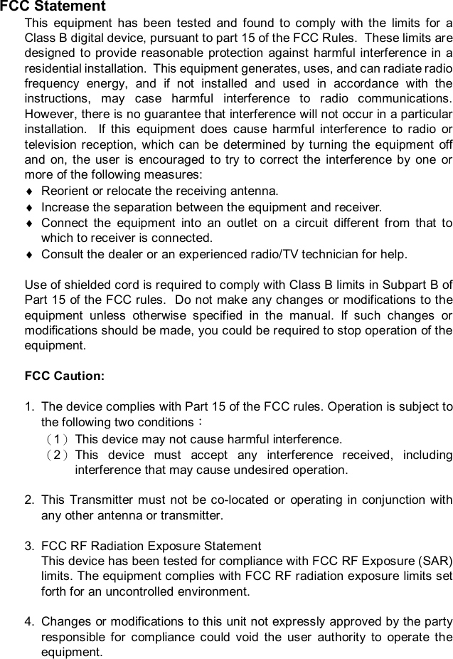 FCC Statement This equipment has been tested and found to comply with the limits for a Class B digital device, pursuant to part 15 of the FCC Rules.  These limits are designed to provide reasonable protection against harmful interference in a residential installation.  This equipment generates, uses, and can radiate radio frequency energy, and if not installed and used in accordance with the instructions, may case harmful interference to radio communications.  However, there is no guarantee that interference will not occur in a particular installation.  If this equipment does cause harmful interference to radio or television reception, which can be determined by turning the equipment off and on, the user is encouraged to try to correct the interference by one or more of the following measures: ¨ Reorient or relocate the receiving antenna. ¨ Increase the separation between the equipment and receiver. ¨ Connect the equipment into an outlet on a circuit different from that to which to receiver is connected. ¨ Consult the dealer or an experienced radio/TV technician for help.  Use of shielded cord is required to comply with Class B limits in Subpart B of Part 15 of the FCC rules.  Do not make any changes or modifications to the equipment unless otherwise specified in the manual. If such changes or modifications should be made, you could be required to stop operation of the equipment.  FCC Caution:  1. The device complies with Part 15 of the FCC rules. Operation is subject to the following two conditions： （1） This device may not cause harmful interference. （2） This device must accept any interference received, including interference that may cause undesired operation.  2. This Transmitter must not be co-located or operating in conjunction with any other antenna or transmitter.  3. FCC RF Radiation Exposure Statement This device has been tested for compliance with FCC RF Exposure (SAR) limits. The equipment complies with FCC RF radiation exposure limits set forth for an uncontrolled environment.   4. Changes or modifications to this unit not expressly approved by the party responsible for compliance could void the user authority to operate the equipment.  