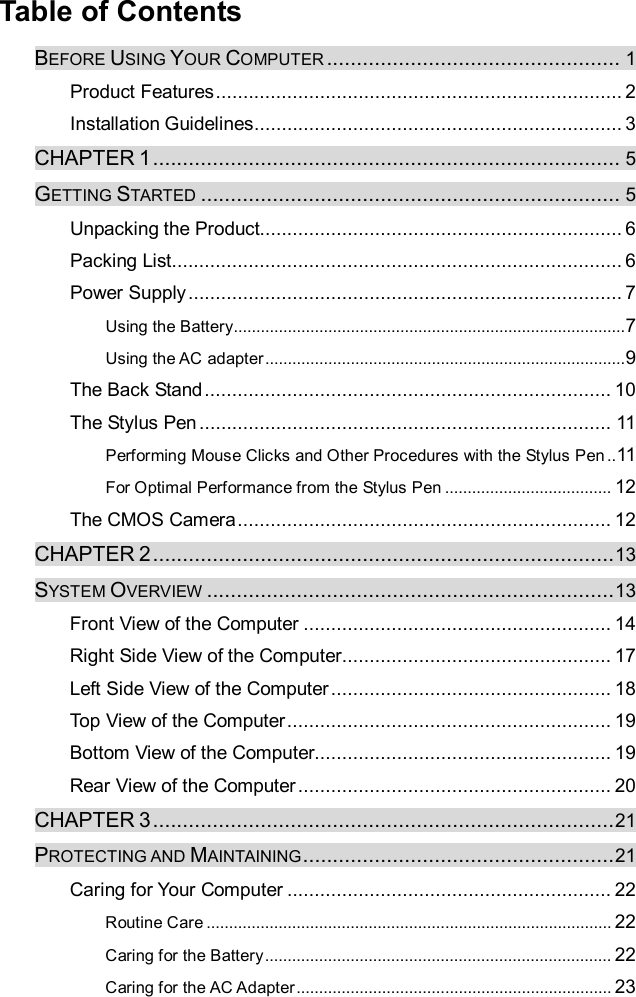  Table of Contents BEFORE USING YOUR COMPUTER ................................................. 1 Product Features..........................................................................2 Installation Guidelines...................................................................3 CHAPTER 1.............................................................................. 5 GETTING STARTED ...................................................................... 5 Unpacking the Product..................................................................6 Packing List..................................................................................6 Power Supply...............................................................................7 Using the Battery.......................................................................................7 Using the AC adapter................................................................................9 The Back Stand..........................................................................10 The Stylus Pen...........................................................................11 Performing Mouse Clicks and Other Procedures with the Stylus Pen..11 For Optimal Performance from the Stylus Pen..................................... 12 The CMOS Camera....................................................................12 CHAPTER 2.............................................................................13 SYSTEM OVERVIEW ....................................................................13 Front View of the Computer........................................................14 Right Side View of the Computer.................................................17 Left Side View of the Computer...................................................18 Top View of the Computer...........................................................19 Bottom View of the Computer......................................................19 Rear View of the Computer.........................................................20 CHAPTER 3.............................................................................21 PROTECTING AND MAINTAINING....................................................21 Caring for Your Computer...........................................................22 Routine Care.......................................................................................... 22 Caring for the Battery............................................................................. 22 Caring for the AC Adapter...................................................................... 23 