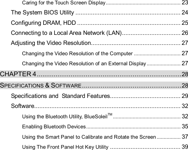 Caring for the Touch Screen Display..................................................... 23 The System BIOS Utility.............................................................24 Configuring DRAM, HDD............................................................25 Connecting to a Local Area Network (LAN)..................................26 Adjusting the Video Resolution....................................................27 Changing the Video Resolution of the Computer................................. 27 Changing the Video Resolution of an External Display........................ 27 CHAPTER 4.............................................................................28 SPECIFICATIONS &amp; SOFTWARE.....................................................28 Specifications and  Standard Features.........................................29 Software.....................................................................................32 Using the Bluetooth Utility, BlueSoleilTM ................................................ 32 Enabling Bluetooth Devices................................................................... 35 Using the Smart Panel to Calibrate and Rotate the Screen................. 37 Using The Front Panel Hot Key Utility .........................................39     