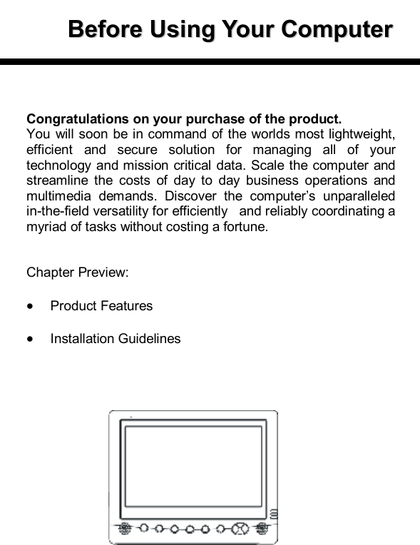      BBeeffoorree  UUssiinngg  YYoouurr  CCoommppuutteerr        Congratulations on your purchase of the product. You will soon be in command of the worlds most lightweight, efficient and secure solution for managing all of your technology and mission critical data. Scale the computer and streamline the costs of day to day business operations and multimedia demands. Discover the computer’s unparalleled in-the-field versatility for efficiently   and reliably coordinating a myriad of tasks without costing a fortune.   Chapter Preview:  · Product Features  · Installation Guidelines     