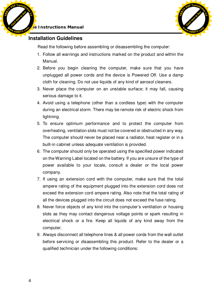 The Instructions Manual 4 Installation Guidelines Read the following before assembling or disassembling the computer: 1.  Follow all warnings and instructions marked on the product and within the Manual. 2. Before you begin cleaning the computer, make sure that you have unplugged all power cords and the device is Powered Off. Use a damp cloth for cleaning. Do not use liquids of any kind of aerosol cleaners.  3. Never place the computer on an unstable surface; it may fall, causing serious damage to it. 4. Avoid using a telephone (other than a cordless type) with the computer during an electrical storm. There may be remote risk of electric shock from lightning. 5. To ensure optimum performance and to protect the computer from overheating, ventilation slots must not be covered or obstructed in any way. The computer should never be placed near a radiator, heat register or in a built-in cabinet unless adequate ventilation is provided. 6.  The computer should only be operated using the specified power indicated on the Warning Label located on the battery. If you are unsure of the type of power available to your locale, consult a dealer or the local power company. 7. If using an extension cord with the computer, make sure that the total ampere rating of the equipment plugged into the extension cord does not exceed the extension cord ampere rating. Also note that the total rating of all the devices plugged into the circuit does not exceed the fuse rating. 8.  Never force objects of any kind into the computer’s ventilation or housing slots as they may contact dangerous voltage points or spark resulting in electrical shock or a fire. Keep all liquids of any kind away from the computer. 9.  Always disconnect all telephone lines &amp; all power cords from the wall outlet before servicing or disassembling this product. Refer to the dealer or a qualified technician under the following conditions: Click here to buyABBYYPDFTransformer3.0www.ABBYY.comClick here to buyABBYYPDFTransformer3.0www.ABBYY.com