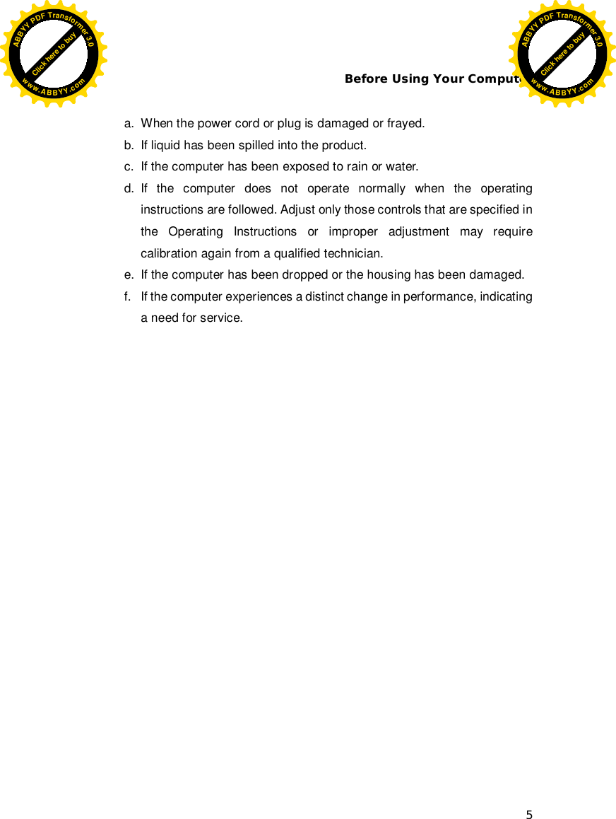 Before Using Your Computer 5  a.  When the power cord or plug is damaged or frayed. b.  If liquid has been spilled into the product. c.  If the computer has been exposed to rain or water. d. If the computer does not operate normally when the operating instructions are followed. Adjust only those controls that are specified in the Operating Instructions or improper adjustment may require calibration again from a qualified technician. e.  If the computer has been dropped or the housing has been damaged. f.  If the computer experiences a distinct change in performance, indicating a need for service.   Click here to buyABBYYPDFTransformer3.0www.ABBYY.comClick here to buyABBYYPDFTransformer3.0www.ABBYY.com