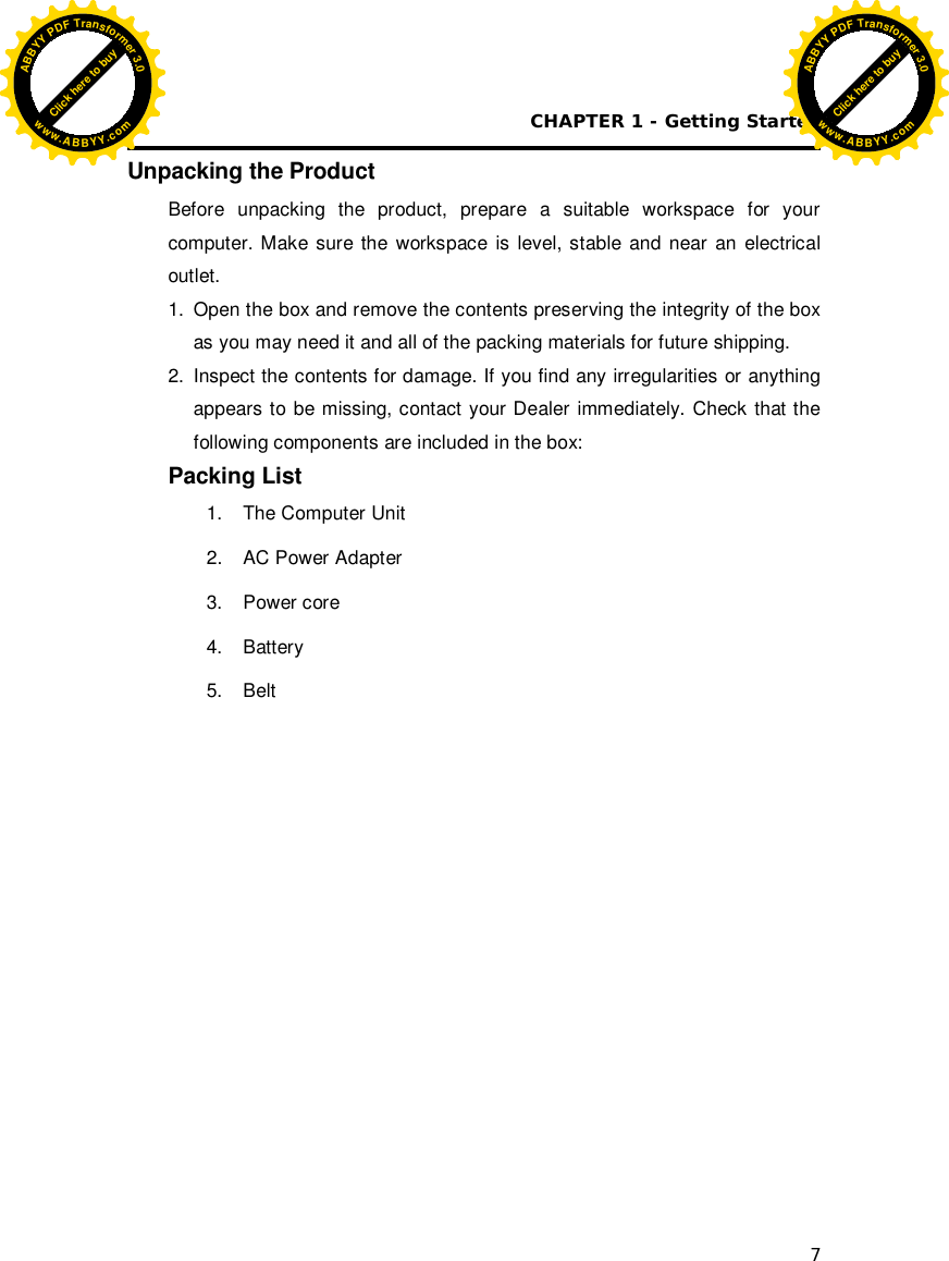 CHAPTER 1 - Getting Started 7 Unpacking the Product Before unpacking the product, prepare a suitable workspace for your computer. Make sure the workspace is level, stable and near an electrical outlet.  1.  Open the box and remove the contents preserving the integrity of the box as you may need it and all of the packing materials for future shipping. 2.  Inspect the contents for damage. If you find any irregularities or anything appears to be missing, contact your Dealer immediately. Check that the following components are included in the box: Packing List   1.  The Computer Unit 2.  AC Power Adapter 3.  Power core 4. Battery 5. Belt                Click here to buyABBYYPDFTransformer3.0www.ABBYY.comClick here to buyABBYYPDFTransformer3.0www.ABBYY.com