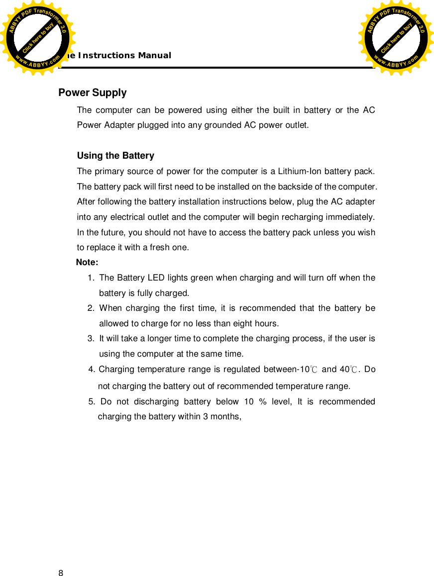 The Instructions Manual 8  Power Supply The computer can be powered using either the built in battery or the AC Power Adapter plugged into any grounded AC power outlet.  Using the Battery The primary source of power for the computer is a Lithium-Ion battery pack. The battery pack will first need to be installed on the backside of the computer. After following the battery installation instructions below, plug the AC adapter into any electrical outlet and the computer will begin recharging immediately. In the future, you should not have to access the battery pack unless you wish to replace it with a fresh one.  Note:   1.  The Battery LED lights green when charging and will turn off when the battery is fully charged.  2. When charging the first time, it is recommended that the battery be allowed to charge for no less than eight hours. 3.  It will take a longer time to complete the charging process, if the user is using the computer at the same time.      4. Charging temperature range is regulated between-10 and 40. Do not charging the battery out of recommended temperature range.      5. Do not discharging battery below 10 % level, It is recommended charging the battery within 3 months,         Click here to buyABBYYPDFTransformer3.0www.ABBYY.comClick here to buyABBYYPDFTransformer3.0www.ABBYY.com